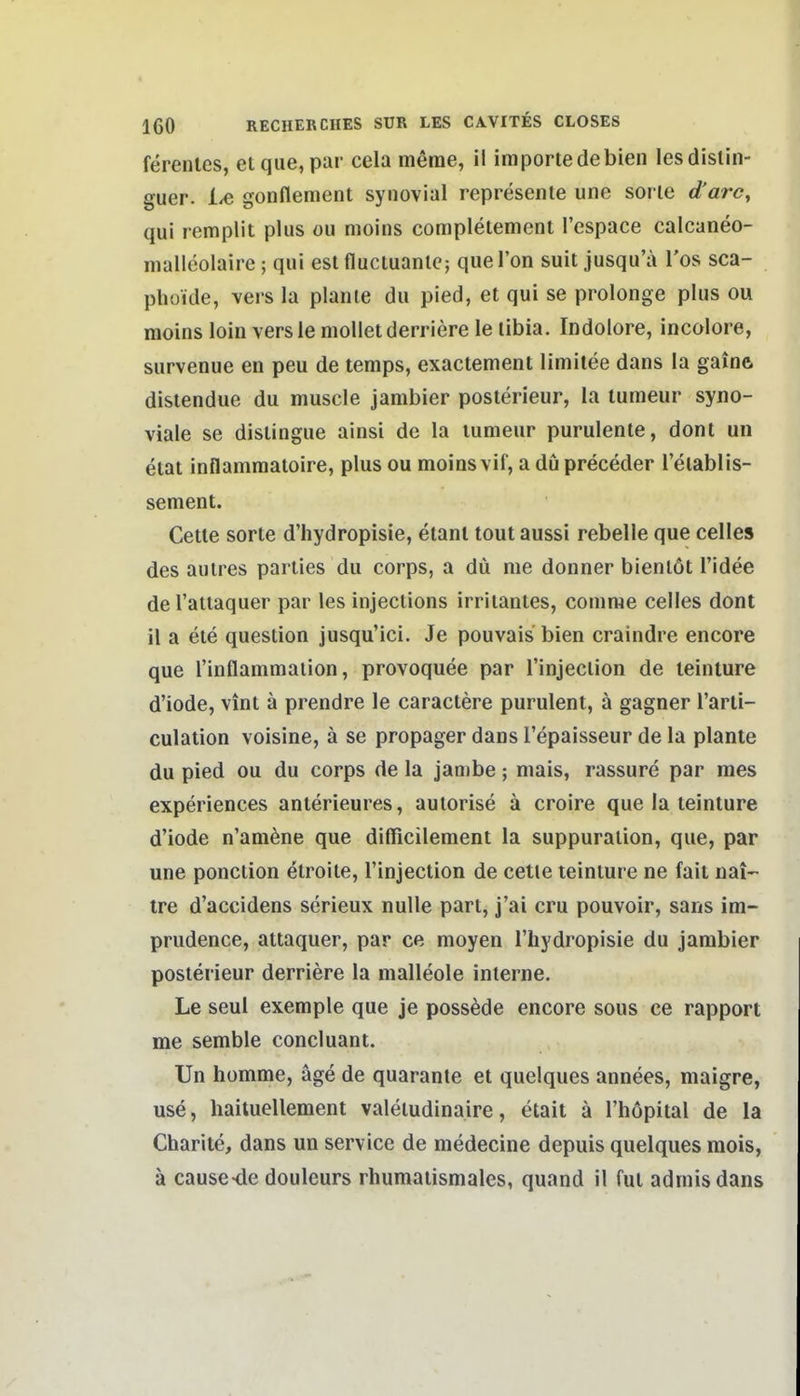 ferenles, elque, par cela merae, il iraportedebien lesdislin- guer. 1^ gonflement synovial represente une sorie d'arc, qui remplit plus ou moins completement l'espace calcaneo- malleolaire; qui est flucluanlc; qiiel'on suit jusqu'ä Tos sca- phüide, vers la plante du pied, et qui se prolonge plus ou moins loin versle molletderriere le libia. Indolore, incolore, survenue en peu de temps, exactement limilee dans la gainft distendue du muscle jambier posterieur, la tumeur syno- viale se distingue ainsi de la lumeur purulente, dont un etat inflamraatoire, plus ou moins vif, a du preceder l'etablis- sement. Cette Sorte d'hydropisie, elant tout aussi rebelle que Celles des autres parties du corps, a du nie donner bienlöt l'idee del'attaquer par les injections irritantes, conime Celles dont il a ete question jusqu'ici. Je pouvais bien craindre encore que rinflammaiion, provoquee par l'injection de leinture d'iode, vint ä prendre le caractere purulent, ä gagner l'arti- culalion voisine, ä se propager dans l'epaisseur de la plante du pied ou du corps de la jambe; mais, rassure par mes experiences anterieures, aulorise ä croire que la teinture d'iode n'am^ne que difficilement la suppuralion, que, par une ponction etroite, l'injection de cetle teinture ne fait nai- tre d'accidens serieux nulle part, j'ai cru pouvoir, sans im- prudence, attaquer, par ce moyen l'liydropisie du jambier posterieur derriere la malleole interne. Le seul exemple que je possede encore sous ce rapport me semble concluant. Un homme, äge de quarante et quelques annees, maigre, use, haituellement valetudinaire, etait ä l'höpital de la Charite, dans un servicc de medecine depuis quelques raois, ä cause-de douleurs rhumatismales, quand il ful adniisdans