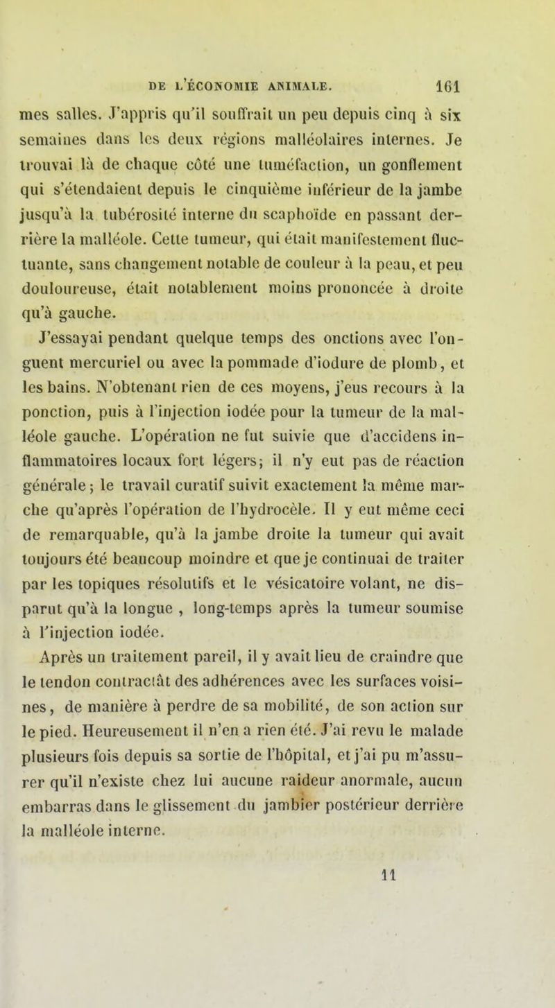 mes Salles. J'appris qiril souffrail un peu depuis cinq a six semaiiies dans Ics deux regions malleolaires internes. Je irouvai la de chaque cote une lumefaclion, un gonflement qui s'etendaienl depuis le cinquieme inferieur de la jarabe jusqu'ii la lubcrosile interne du scaplioide en passant der- riere la malleole. Gelte lumeur, qui eiait nianifesieinent fluc- luante, sans changement notable de couleur a la peau, et peu douloureuse, etait nolablenient nioins prouoncee ä droite qu'ä gauche. J'essayai pendant quelque temps des onclions avec l'on- guent mercuriel ou avec la ponimade d'iodure de plomb, et les bains. N'obtenant rien de ces moyens, j'eus recours a la ponction, puis ä l'injection iodee pour la tumeur de la mal- leole gauche. L'operation ne fut suivie que d'accidens in- flammatoires locaux fort legers; il n'y eut pas de rcaction generale; le travaii curatif suivit exaclement la menie mar- che qu'apres l'operation de l'liydrocele. II y eut nienie ceci de remarquable, qu'a la jambe droite la tumeur qui avait loujoursete beaucoup nioindre et que je continuai de trailer par les topiques resolutifs et le vesicatoire volant, ne dis- parut qu'ä la longue , long-lemps apres la tumeur soumise a Tinjection iodee. Apres un traitement pareil, il y avait lieu de craindre que le tendon contrac'.at des adherences avec les surfaces voisi- nes, de maniere ä perdre de sa mobilite, de son aclion sur le pied. Heureusement il n'en a rien ete. J'ai revu le malade plusieurs fois depuis sa sortie de Tbopiial, et j'ai pu m'assu- rer qu'il n'existe chez lui aucune raideur anormale, aucun embarras dans le glissement du jambier posterieur derri^jre la malleole interne. 11