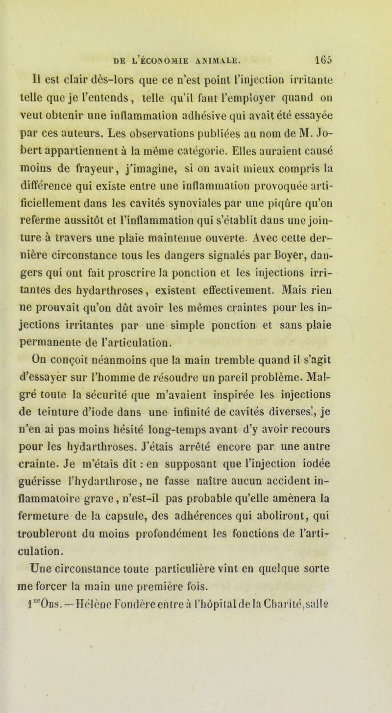 II est clair des-lors que ce n'esl point rinjeclion irriianle teile que je l'enlends, teile qu'il faul l'employer quand oii veut obienir une inflammalion adhesive qui avaitete essayee par ces auleurs. Les observations publiees au nom de M. Jo- bert apparliennent a la meme caiegorie. Elles auraient cause moins de frayeur, j'imagine, si on avait mieux compris la difference qui existe entre une inflamniaiion provoquee arli- ficiellement dans les caviles synoviales par une piqüre qu'on referme aussitöl et rinflammalion qui s'eiablit dans une join- ture ä iravers une plaie maintenue ouverte. Avec celte der- niere circonstance lous les dangei s signales par Boyer, dan- gers qui ont fail proscrire la ponclion et les iujeclions irri- tantes des hydarihroses, existent effeclivement. Mais rien ne prouvait qu'on düt avoir les memes craintes pour les in- jections irritantes par une simple ponclion et sans plaie permanente de l'articulaiion. On con^oit neanmoins que la main iremble quand il s'agit d'essayer sur Thomnie de resoudre un pareil probleme. Mal- gre toule la securite que m'avaient inspiree les injections de teinture d'iode dans une infinite de caviles diverses!, je n'en ai pas moins hesile long-temps avant d'y avoir recours pour les hydarthroses. J'etais arrele encore par une autre crainie. Je m'etais dit: en supposant que Tinjeclion iodee guerisse l'hydarlhrose, ne fasse naitre aucun accident in- flammaioire grave, n'est-il pas probable qu'elle amenera la fermelure de la capsule, des adherences qui aboliront, qui iroubleront du moins profondement les fonctions de l'arti- culation. Une circonstance toule particuliere vint en quelque sorte me forcer la main une premiere fois. :IObs. —Helene Fondöreenlrea Thöpital de la Charlie,salle