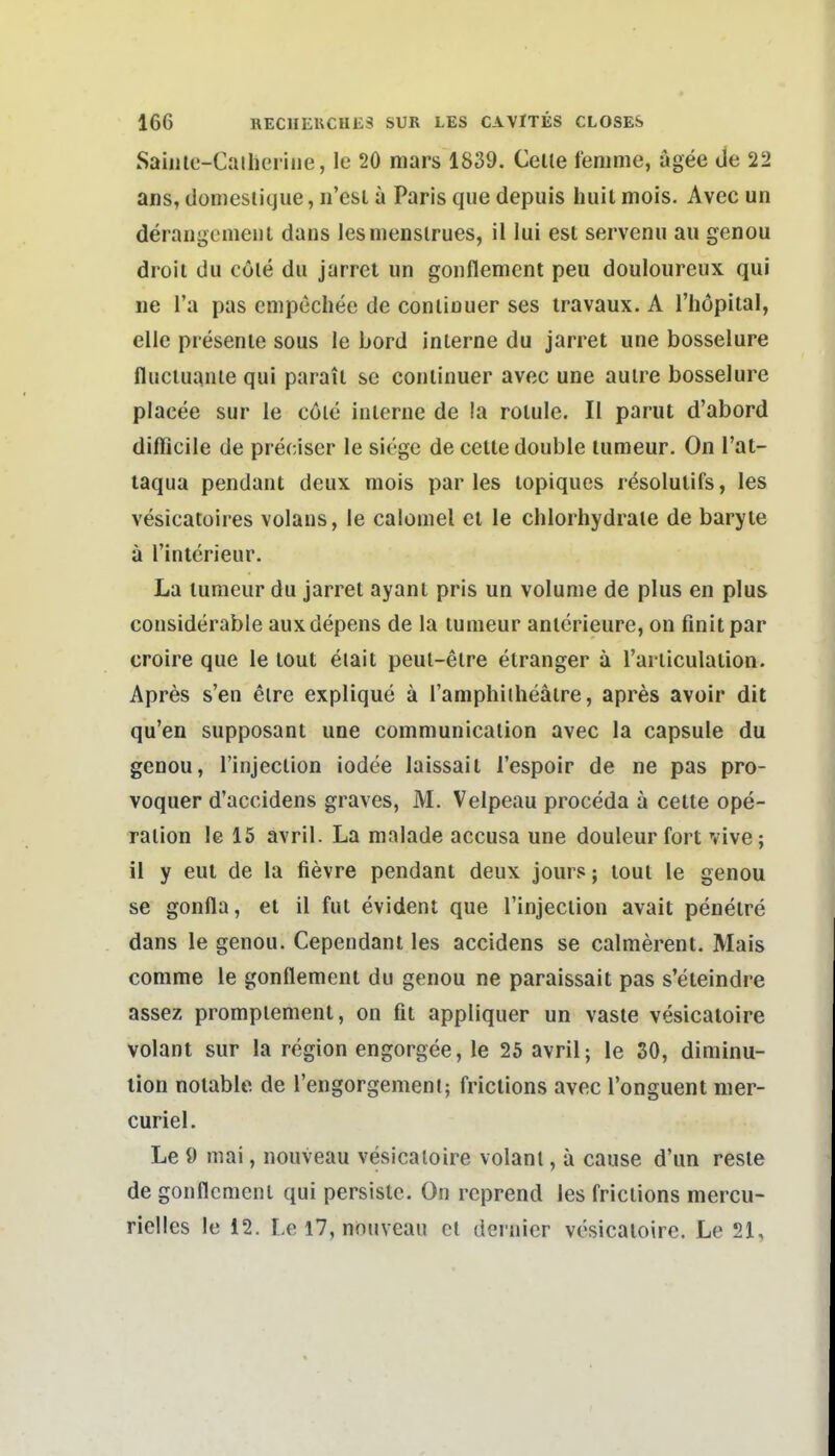 Saiiile-Caihcrine, le 20 mars 1839. Celle tenime, ägee de 22 ans, donieslique, n'esl a Paris qua depuis huil mois. Avec un derangcmeut dans lesmenslrues, il lui est servenu au genou droit du cöle du jarret un gonflement peu douloureux qui ne l'a pas empechee de conÜDuer ses iravaux. A l'höpiial, eile presenie sous le bord interne du jarret une bosselure flucuiante qui parait sc continuer avec une auire bosselure placee sur le cöle interne de la rotule. II parut d'abord difiicile de preciser le siege de cette double lumeur. On l'at- taqua pendant deux mois par les lopiques resolulifs, les vesicatüires volans, le calomel et le chlorhydraie de baryte a rinterieur. La lumeur du jarret ayant pris un volume de plus en plus considerable auxdepens de la lumeur anlcrieure, on finitpar croire que le lout eiait peul-elre elranger ä rarliculaüon. Apres s'en eire explique ä Tamphiiheatre, apres avoir dit qu'en supposant une communicalion avec la capsule du genou, l'injeclion iodee laissait l'espoir de ne pas pro- voquer d'accidens graves, M. Velpeau proceda ä celle Ope- ration le 15 avril. La malade accusa une douleur fort vive; il y eut de la fievre pendant deux jour?; lout le genou se gonfla, et il fut evident que l'injection avait peneire dans le genou. Cependant les accidens se calmerent. Mais comme le gonflement du genou ne paraissait pas s'eieindre assez prompiemenl, on fit appliquer un vasle vesicatoire volant sur la region engorgee, le 25 avril; le SO, diminu- lion notable de l'engorgement; frictions avec l'onguent nier- curiel. Le 9 mai, nouveau vesicaloire volant, ä cause d'un reste de gonflement qui persislc. On rcprend les frictions mercu- rielles le 12. Le 17, niouveau et dei'nier vesicaloire. Le 21,