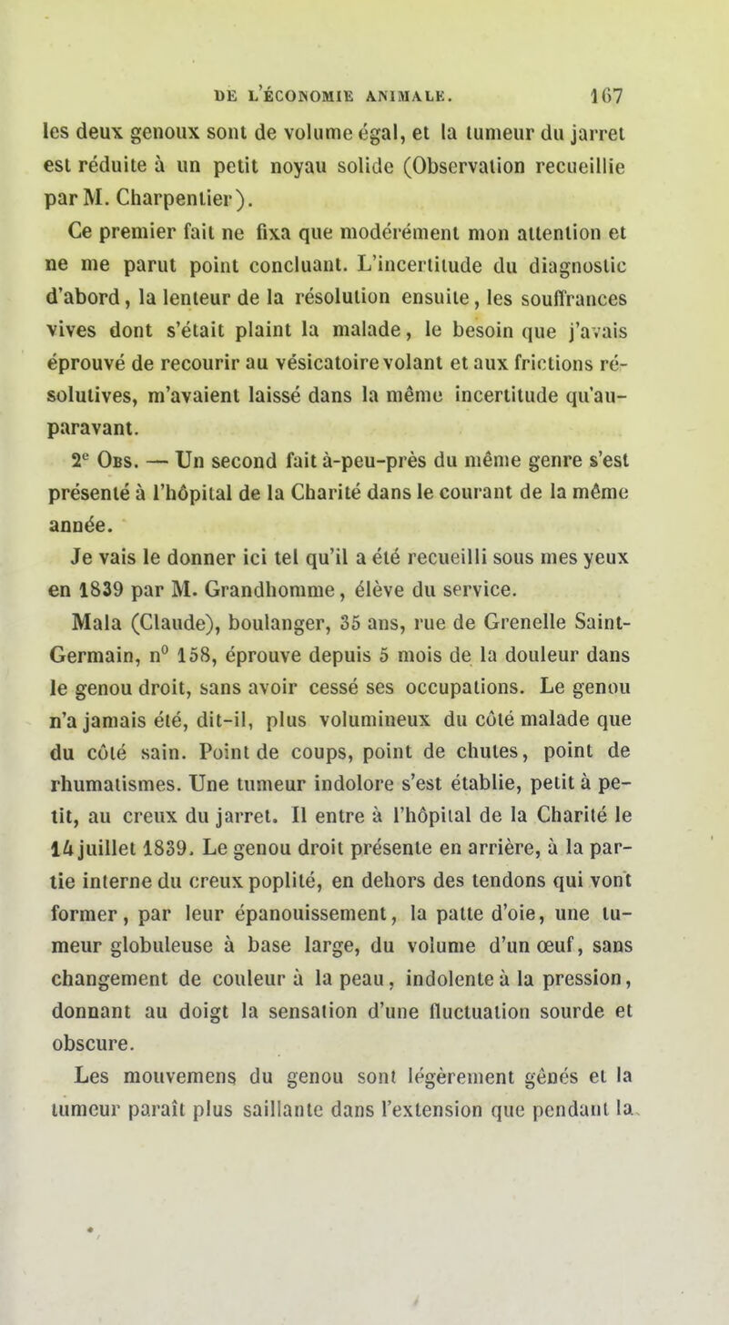 les deu\ genoux soiu de volume egal, et la lumeur du jarrei esi reduite ä iin petit noyau solide (Observalion recueillie parM. Charpenlier). Ce Premier fait ne fixa qiie moderemeni mon ailenlion et ne me parut point concluaiit. L'incertiiude du diagnoslic d'abord, la lenteur de la resolulion ensuiie, les souffrances vives dont s'etait plaint la malade, le besoin que j'avais eprouve de recourir au vesicatoirevolant et aux frictions re- solutives, m'avaient laisse dans la meme incertitude qu'au- paravant. T Obs. — Un second fait ä-peu-pres du mßme genre s'est presenle ä l'höpital de la Charite dans le courant de la möme annäe. Je vais le donner ici tel qu'il a el6 recueilli sous mes yeux en 1839 par M. Grandhorame, ^leve du service. Mala (Claude), boulanger, 35 ans, rue de Grenelle Saint- Germain, n° 158, eprouve depuis 5 mois de la douleur dans le genou droit, sans avoir cesse ses occupations. Le genou n'a jamais ele, dit-il, plus volumineux du cöie malade que du cöle sain. Point de coups, point de chutes, point de rhumaiismes. Une tumeur indolore s'est etablie, petit ä pe- tit, au creux du jarret. II entre ä l'höpiial de la Charite le 14 juillet 1839. Le genou droit presente en arriere, ä la par- iLe interne du creux poplite, en dehors des tendons qui vont former, par leur epanouissement, la palte d'oie, une tu- meur globuleuse ä base large, du volume d'unoeuf, sans changement de couleur a la peau, indolente ä la pression, donnant au doigt la Sensation d'une fluctualion sourde et obscure. Les mouvemens du genou sonl legerenient genes et la lumeur parait plus saillanlc dans l'exlension que pendanl la