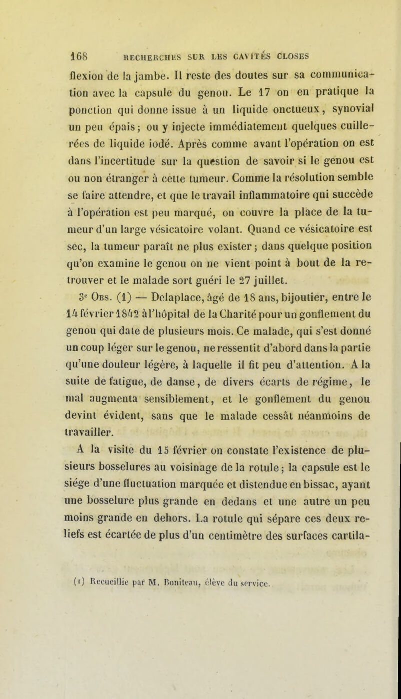 flexion de lajambe. II resle des doules sur sa comniunica- lion avec la capsule du genou. Le 17 on en pratique la poiiciion qui donne issue ä im liquide onctueux, synovial un peu epais; ou y injecte immedialemeul quelques cuille- rees de liquide iode. Apres corame avant l'operaiion on est dans l'incenitude sur la queslion de savoir si le genou est ou non clranger a ceile lumeur. Comme la resolulion semble se laire atiendre, et que le iravail Inflammaloire qui succede ä l'operaiion est peu niarque, on couvre la place de la tu- nieurd'un large vesicatoire volant. Quand ce vesicatoire est sec, la lumeur parait ne plus exisler; dans quelque posiiion qu'on examine le genou on ne vient point ä bout de la re- irouver et le malade sorl giieri le 27 juillet, S^ Obs. (1) — Delaplace, äge de 18 ans, bijoutier, entre Je 1^1 fevrier 18^2 ärhopital de la Charile pour un gonflemenl du genou qui daie de plusieurs mois. Ce malade, qui s'esl donne uncoup leger sur le genou, neressenlit d'aborddansla pariie qu'une douleur legere, ä laquelle 11 fit peu d'alleniion. A la suile de faiigue, de danse, de divers ecarls de regime, le mal augmenla sensiblement, et le gonflement du genou devini evident, saus que le malade cessät neanmoins de travailler. A la visile du 15 fevrier on constate l'existence de plu- sieurs bosselures au voisinage de la rotule; la capsule est le siege d'une flucluation marquee et dislendueenbissac, ayant une bosselure plus grande en dedans et une aulre un peu moins grande en dehors. La rotule qui separe ces deux re- liefs est ecartee de plus d'un ceniimetre des surfaces carlila- (0 Rccuoillie par M. Bonilenn, ('-levc du service.