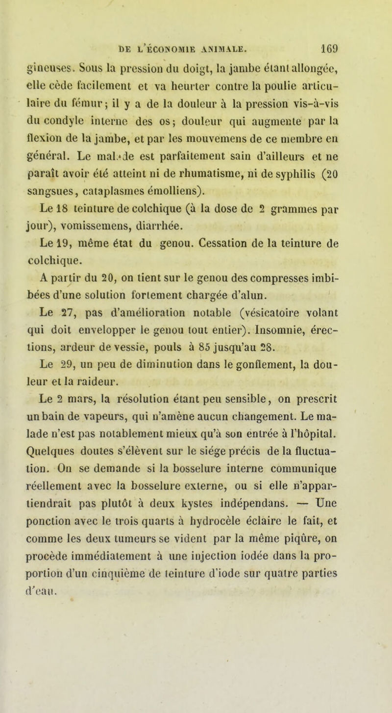 gincuses. Sous la pression du doigt, la jambe eiantalloiigeo, eile cede facllement et va heurler coiilre la poulie ariicu- laire du fdmur; il y a de la douleur a la pression vis-a-vis du condyle iniernc des os; douleur qui augnieme par la flexion de la jambe, et par les mouvemens de ce niembre eu general. Le mal.»ie est parfaiiement sain d'ailleurs et ne parait avoir ele atteinl ni de rhumatisme, ni de Syphilis (20 sangsues, cataplasmes eniolliens). Le 18 teinture decolchique (a la dose de 2 grammes par jour), vomissemens, diarrhee. Le 19, meme 6iat du genou. Cessation de la teinture de colchique. A pariir du 20, on tient sur le genou des compresses imbi- bees d'une Solution forlenient chargde d'alun. Le 27, pas d'anielioration notable (vesicaloire volant qui doit envelopper le genou toui eniier). Insomnie, erec- lions, ardeur de vessie, pouls ä 85 jusqu'au 28. Le 29, un peu de diminution dans le gonflement, la dou- leur et la raideur. Le 2 mars, la resolution etant peu sensible, on prescrit unbain de vapeurs, qui n'amene aucun changement. Le ma- lade n'est pas noiablement mieux qu'ä son eniree ä Fhöpital. Quelques doutes s'eleveni sur le siege precis de la fluctua- lion. On se demande si la bosselure interne communique reellenient avec la bosselure externe, ou si eile n'appar- liendrait pas plutöt ä deux kysles independans. — Une ponction avec le irois quarls ä hydrocele eclaire le fait, et conime les deux tumeurs se vident par la meme piqüre, on procede immediaiement ä une injection iodee dans la pro- porlion d'un cinquieme de teinture d'iode sur quatre parties d'oaii.