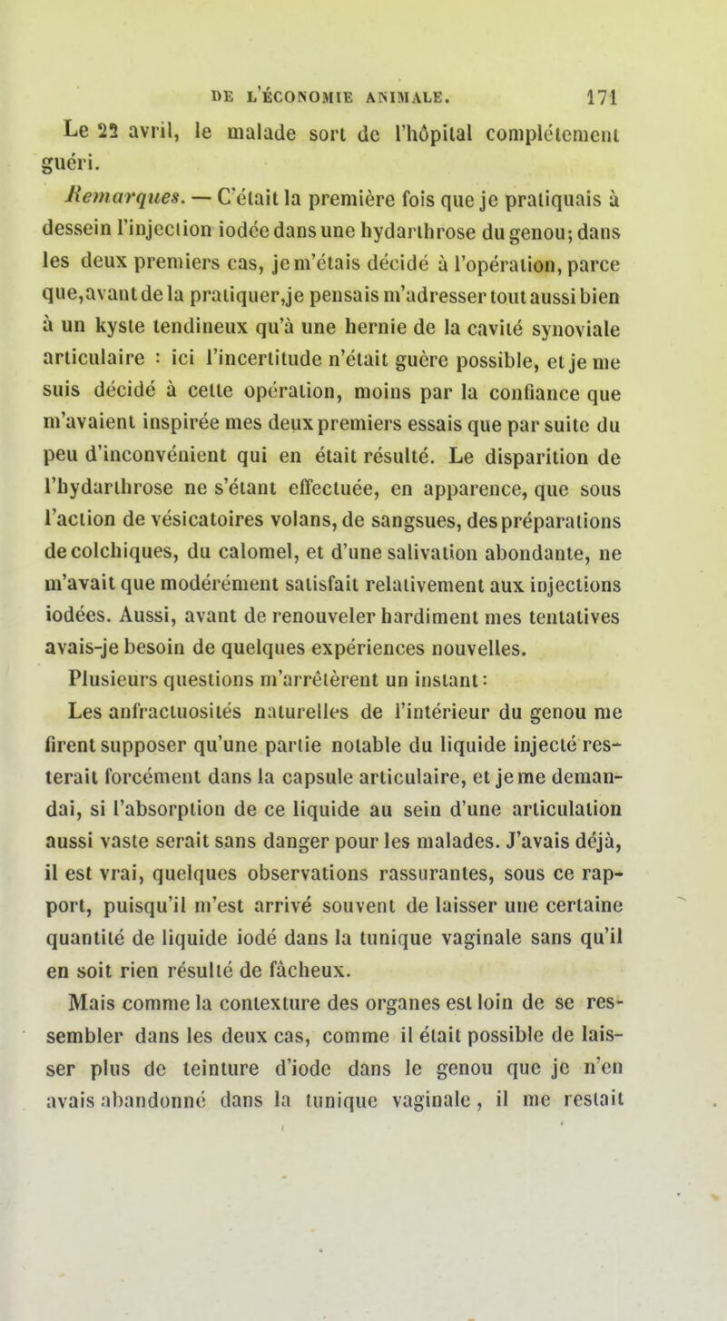 Le 22 avril, le malade sort de l'höpiial completemciii gueri. liemarques. — C'elait la premiere fois que je praliquais a dessein l'injeciion iodce dansune hydanhrose du genou; dans les deux preniiers cas, jem'etais decide a l'operalion, parce que,avant de la praiiquer,je peiisais m'adresser tont aussi bien ä un kysie lendineux qu'ä une hernie de la caviie synoviale aniculaire : ici rincerlitude n'etait guere possible, etjeme suis decide ä celle Operation, moins par la confiance que ni'avaienl inspiree mes deuxpremiers essais que par suite du peu d'inconvenient qui en etait resulte. Le disparition de Thydarihrose ne s'eiant effecluee, en apparence, que sous Taciion de vesicatoires volans, de sangsues, despreparalions decolchiques, du calomel, et d'une saiivation abondanle, ne m'avait que moderement satisfail relaiivement aux injections iodees. Aussi, avant de renouveler hardinieni mes tentatives avais-je besoin de quelques experiences nouvelles. Plusieurs questions m'arrelerent un instant: Les anfraciuosiies naturelles de i'interieur du genou nie firent supposer qu'une parlie notable du liquide injecte res- terail forcement dans la capsule articulaire, etjeme deman- dai, si l'absorplion de ce liquide au sein d'une articulation aussi vaste serait sans danger pour les malades. J'avais dejä, il est vrai, quelques observations rassurantes, sous ce rap- port, puisqu'il m'est arrive souvent de laisser une certaine quantite de liquide iode dans la tunique vaginale sans qu'il en seit rien resulte de fächeux. Mais comme la contexture des organes est loin de se res- sembler dans les deux cas, comme il elait possible de lais- ser plus de teinture d'iode dans le genou que je n'cn avais abandonne dans la tunique vaginale, il me resiait