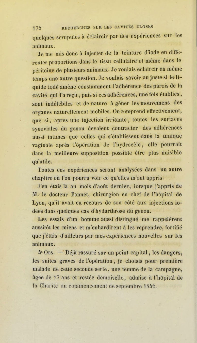 quelques scrupules a eclaircir par des experieiices sur les auiniaux. Je nie mis donc a injecler de la teinlure d'iode en diffe- rentes proporlions dans le lissu cellulaire et meme dans le periloine de plusieurs animaux. Je voulais eclaircir en meme lemps une aulre quesiion. Je voulais savoir au juste si le li- quide iode amene constamnient l'adherence des parois de la cavile qui l'a requ -, puis si cesadherences, une fois eiablies, sonl indelebiles et de nature ä gener les mouvemens des orsanes naturellement mobiles. Oncomprend effeclivement, que si, apres une injection irritante, toutes les surfaces synoviales du genou devaient contracler des adherences aussi intimes que Celles qui s'etablissenl dans la lunique vaginale apres Töperaiion de I'hydrocele, eile pourrait dans la meilleure supposition possible elre plus nuisible qu'ulile. Toutes ces experiences seront analysees dans un aulre chapilre oü Ton pourra voir ce qu'elles m'ont appris. J'en etais lä au mois d'aoüt dernier, lorsque j'appris de M. le docleur Bonnet, Chirurgien en chef de l'höpital de Lyon, qu'il avait eu recours de son cöte aux injections io- dees dans quelques cas d'hydarthrose du genou. Les essais d'un homme aussi dislingue nie rappelerent aussitöt les miens et m'enhardirent ä les reprendre, fortifie que j'etais d'ailleurs par nies experiences nouvelles sur les animaux. U'= Obs. — Dejä rassure sur un point capital, les dangers, les suites graves de l'operation, je choisis pour premiere malade de cette seconde serie, une fenime de la campagne, ägee de 27 ans et restee demoiselle, adniise ä Tliopital de la Cliarile au commcnroment deseplembre 18^i2.