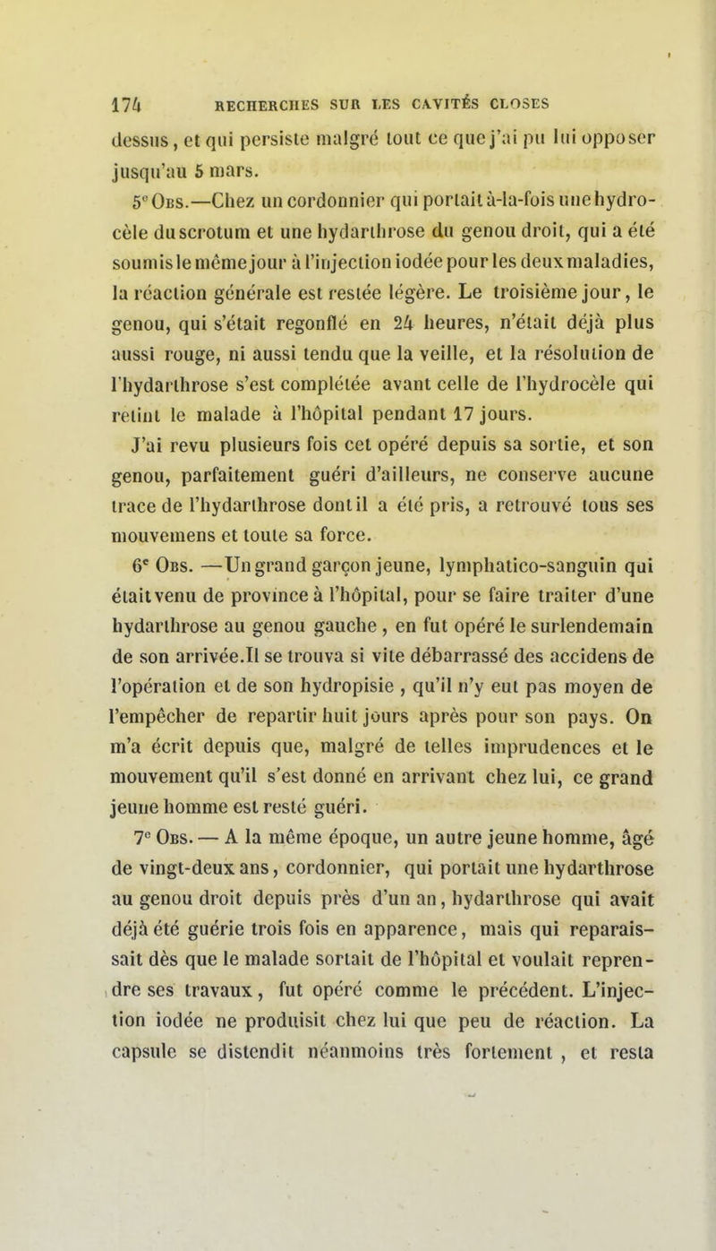 dessus, et qiii persiste nialgre lout ce quej'ai pii hii opposcr jusqu'au 5 mars. ö' Obs.—Chez uncordonnier qui poriail a-la-fois miehydro- cele duscrotum et une hydarihrose du genoii droit, qui a ete soumislememejour arinjeclioniodeepourlesdeuxmaladies, la rcaclion generale est resiee legere. Le troisienie jour, le genou, qui s'etait regonfle en 24 heures, n'eiait dejä plus aussi rouge, ni aussi tendu que la veille, et la resoluiion de riiydarlhrose s'est compleiee avant celle de l'hydrocele qui reiiul le malade a Thöpital pendant 17 jours. J'ai revu plusieurs fois cet opere depuis sa soriie, et son genou, parfaitement gueri d'ailleurs, ne conserve aucune irace de Thydarlhrose donlil a ele pris, a retrouve tous ses niouvemens et loule sa force. 6' Obs. —Ungrand garcon jeune, lyniphatico-sanguin qui eiaitvenu de province ä Thöpilal, pour se faire traiter d'une hydarihrose au genou gauche , en fut opere le surlendemain de son arrivee.Il se irouva si vite debarrasse des accidens de l'operation et de son hydropisie , qu'il n'y eut pas moyen de l'empecher de repartir huit jours apres pour son pays. On m'a ecrit depuis que, malgre de lelles iniprudences et le mouvement qu'il s'est donne en arrivant chez lui, ce grand jeune homme est reste gueri. T Obs. — A la meme epoque, un autre jeune homme, äge de vingt-deux ans, cordonnier, qui poriait une hydarihrose au genou droit depuis pres d'un an, hydarihrose qui avail dejä ele guerie irois fois en apparence, mais qui reparais- sait des que le malade sorlait de Thopital et voulail repren- dre ses travaux, fut opere comme le precedent. L'injec- tion iodee ne produisit chez lui que peu de reaclion. La capsule se distcndit neanmoins Ires forlenient , et resla