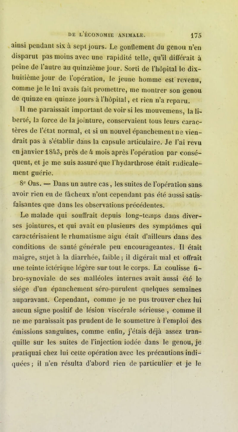 ainsi pendani six a sepi jours. Le gontlement du genou n'en disparut pas moins avec une rapidite teile, qu'il differait ä peine de l'auire au quinzieme jour. Sorti de l'höpital le dlx- huiiieme jüur de l'operaiion, le jeune homme est re.venu, comme je le lui avais fait promelire, me monirer son genou de qulnze en quinze jours ä riiopilal, et rien n'a repa cu. II me paraissait important de voir si les mouvemens, la 11- berie, la force de la jointure, conservaient tous leurs carac- leres de l'etai normal, et si un nouvel cpanchemenine vlen- drait pas a s'elablir dans la capsule articulaire. Je Tai revu cn janvier 18^3, pres de U mois apres l'operation par conse- quent, et je me suis assure que riiydarthrose etait nidicale- nient guerie. 8*^ Obs. — Dans un aulre cas, les suites de l'operation sans avoir rien eu de lächeux n'ont cependant pas ele aussi salis- faisantes que dans les observalions precedenles. Le raalade qui souffrait depuis long-teiups dans diver- ses jointures, et qui avait eu plusieurs des symptomes qui caracterisaient le rlmmaiisme aigu etait d'ailleurs dans des conditions de sante generale peu encourageantes. II etait maigre, sujel ä la diarrhee, faible; il digerail mal et offrait une teinte iclerique legere sur tout le corps. La coulisse fi- bro-synoviale de ses malleoles internes avait aussi ele le siege d'un epanchement sero-purulent quelques semaines auparavant. Cependant, comme je ne pus trouver chez lui aueun signe positif de lesion viscerale serieuse , comme il ne me paraissait pas prudentde le soumetlre a l'emploi des emissions sanguines, comme enlin^ j'etais dejä asaez iran- quille sur les suites de l'injection iodee dans le genou, je praiiquai chez lui ceite Operation avec les precautions indi- quees; il n'en resulta d'abord rien de parliculier et je le