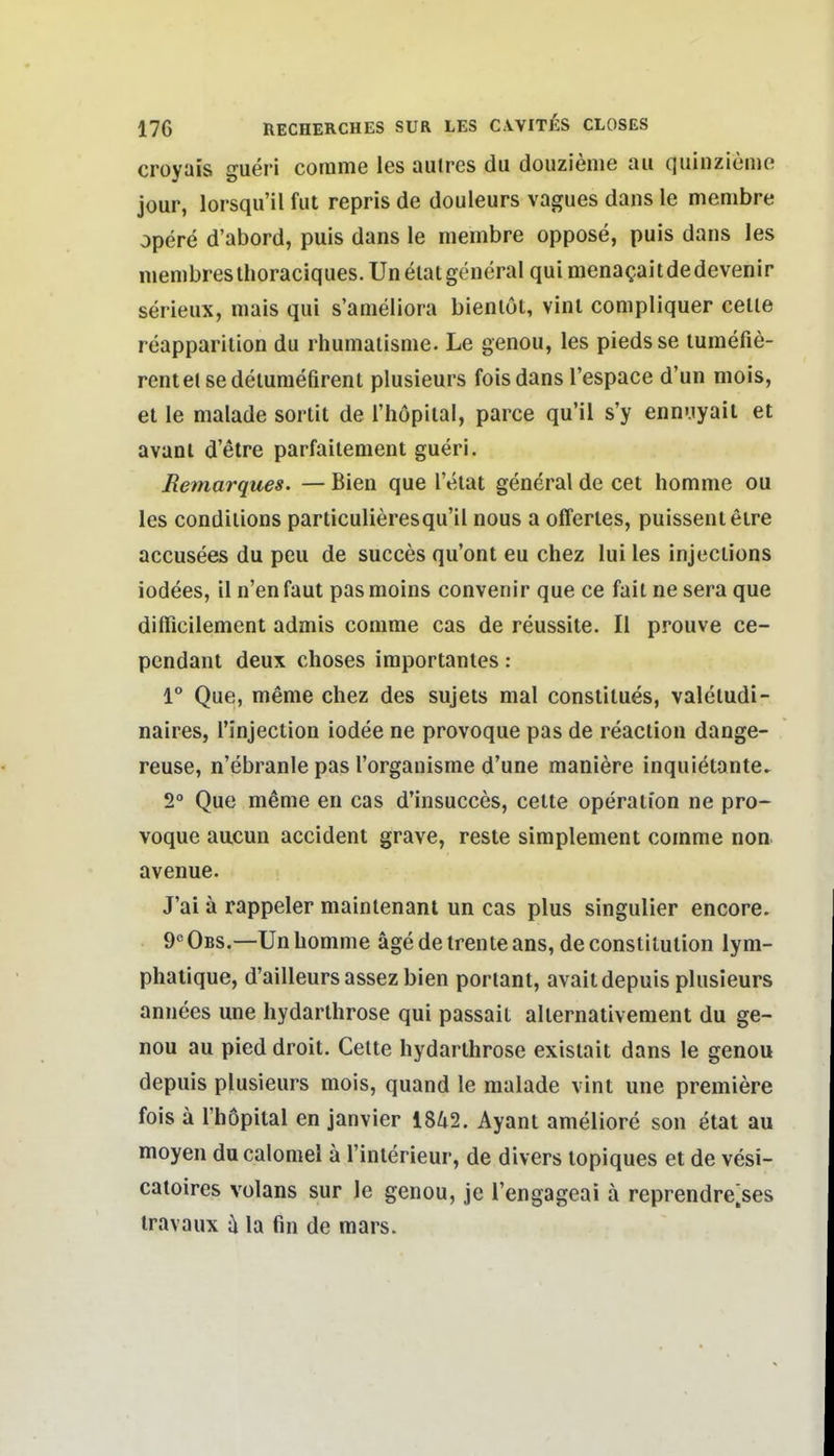 croyais gueri corame les aulres du douzieme au quinziemo jour, lorsqu'il fut repris de douleurs vagues dans le menibre opere d'abord, puis dans le membre oppose, puis dans les menibreslhoraciques.Unelatgeneral quimenagaitdedevenir serieux, niais qui s'ameliora bienlul, vinl compliquer celie reapparilion du rhumaiisnie. Le genou, les piedsse lumefie- rentelsedelumefirenl plusieurs fois dans l'espace d'un mois, et le malade sorlit de rhöpiial, parce qu'il s'y enn'.iyaii et avanl d'etre parfailement gueri. Remarques. — Bien que l'elat general de cet homme ou les condilions particulieresqu'il nous a offenes, puissenleire accusees du peu de succes qu'ont eu chez lui les injeclions iodees, il n'en faut pas moins convenir que ce fait ne sera que difficilement admis comrae cas de reussite. II prouve ce- pendant deux choses importantes : 1° Que, meme chez des sujets mal constitues, valetudi- naires, Tinjection iodee ne provoque pas de reaction dange- reuse, n'ebranle pas l'orgauisme d'une maniere inquiötante. 2° Que meme en cas d'insucces, cette Operation ne pro- voque aucun accident grave, reste simplement comme non avenue. J'ai a rappeler mainlenanl un cas plus singulier encore. 9° Obs.—Un homme äge de Irente ans, de Constitution lym- phalique, d'ailleursassezbien portant, avaitdepuis plusieurs annees une hydarthrose qui passait alternativement du ge- nou au pied droit. Gelte hydarthrose exisiait dans le genou depuis plusieurs mois, quand le malade vint une premiere fois ä Thopital en janvier 1842. Ayant ameliore son etat au moyen ducalomel ä l'interieur, de divers topiques et de vesi- catoires volans sur le genou, je l'engageai ä reprendre;ses travaux Ii la fin de mars.