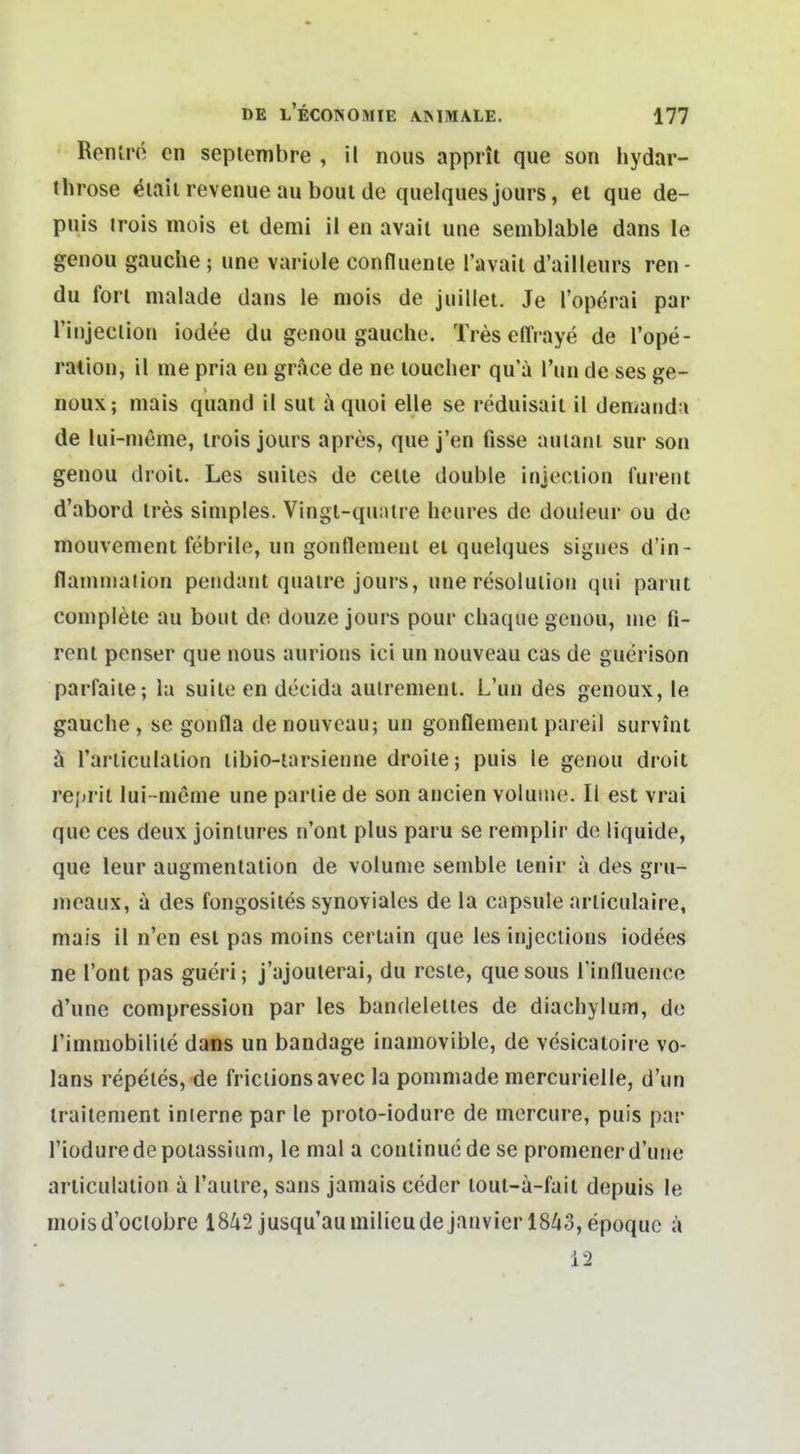 Renlrö en sepiembre , il nous apprit que son hydar- throse eiaii revenue au boul de quelques jours, el que de- puis trois mois et demi il en avaii une semblable dans le genou gauche; une variole confluente Tavait d'ailleurs ren - du fori malade dans le mois de juillei. Je l'operai par l'injeclion iodee du genou gauche. Tres effraye de l'ope- ration, il me pria en grace de ne louclier qu'ä Tun de ses ge- noux; niais quand il sut ä quoi eile se reduisait il demaiidu de lui-meme, irois jours apres, que j'en fisse auiani sur son genou droit. Les suiies de ceile double injociion fureiit d'abord ires simples. Vingl-qu:ure hcures de douieur ou de mouvcment febrile, un gonflemenl ei quelques signes d'in- flaninialion pendant quaire jours, une resolulioii qui parut complele au boul de douze jours pour cliaque genou, nie fi- renl penser que nous aurions ici un nouveau cas de guerison parfaiie; lu suite en decida auiremenl. L'un des genoux, le gauche, se gonfla denouvcau; un gonflemenl pareil survint ä rarliculalion libio-iarsienne droile; puis le genou droit repril lui -mßme une parlie de son ancien volunie. II est vrai que ces deux joinlures n'onl plus paru se remplir de liquide, que leur augmenlaiion de volume semble lenir ä des gru- meaux, a des fongosiies synoviales de la capsule aniculaire, mais il n'en est pas moins cerlain que les injccUons iodees ne l'ont pas gueri; j'ajouierai, du rcsle, quesous Tinfluenco d'une compresslon par les bandelelles de diachyluoi, de i'immobiliie dans un bandage inamovible, de vesicaloire vo- lans repeles, de friclionsavec la pommade mercurielle, d'un irailcment inlerne par le proio-iodure de mercure, puis par Tioduredepoiassium, le mal a conlinucdese promener d'une aniculalion a l'aulre, sans jamais ceder loul-a-faii depuis le nioisd'oclobre 1842 jusqu'auinilicudejanvicrl8/»;3,epoquc a 12