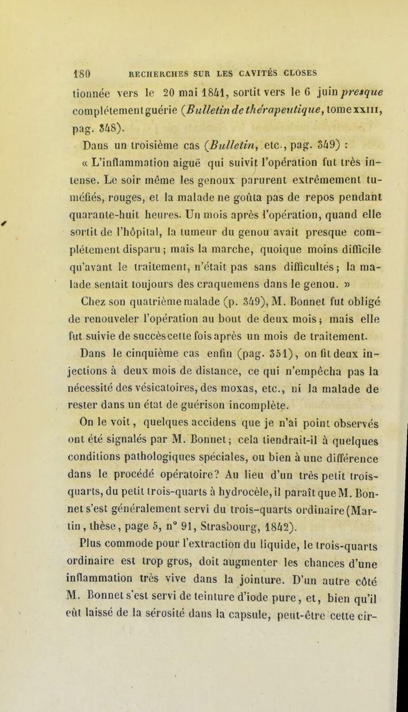 lionnee vers le 20 niai ISUl, sorlit vers le 6 juin presque completemenlguerie (Bulletinde the'rapeiitique, lomexxiii, pag. S48). Dans un iroisieme cas (Bulletin, elc, pag. 3Zi9) ; « L'inflammation aigue qui suivit l'operaiion fiit ir^s in- tense. Le soir meme les genoux parurent extrememenl tu- mcfies, rouges, et la malade ne goüia pas de repos pendant quaranle-huit lieures. Un niois apres Toperation, quand eile sorlit de l'höpital, la lumeur du genou avait presque com- plelemcnl disparu; mais la marche, quoique moins difficile qu'avant le iraitement, n'etait pas sans difficultes; la ma- lade senlait loujours des craqiiemens dans le genou. » Chez son quairieme malade (p. 3^9), M. Bonnet fut oblige de renouveler Toperation au bout de deux mois; mais eile fut suivie de succescelte fois apres un mois de iraitement. Dans le cinquieme cas enfin (pag. 351), on fit deux in- jections ä deux mois de dislance, ce qui n'empecha pas la necessile des vesicatoires, des moxas, etc., ni la malade de rester dans un etat de guerison incomplete. On le voil, quelques accidens que je n'ai point observes ont ele signales par M. Bonnel; cela tiendrait-il ä quelques condiiions pathologiques speciales, ou bien ä une dilTerence dans le procede operaioire? Au lieu d'un trespeiit irois- quarls, du pelit irois-quarts a hydrocele,il paraitqueM. Bon- net s'est generalement servi du irois-quarts ordinaire(Mar- lin, ihcse, page 5, n 91, Strasbourg, 18^2). Plus commode pour rexiraclion du liquide, le irois-quarls ordinaire est irop gros, doil augmenter les chances d'une inflammation tres vive dans la jointure. D'un aulre cöle M. Bonnet s'est servi de teinture d'iode pure, et, bien qu'il eüt laisse de la serosite dans la capsiile, peul-elre cetie cir-