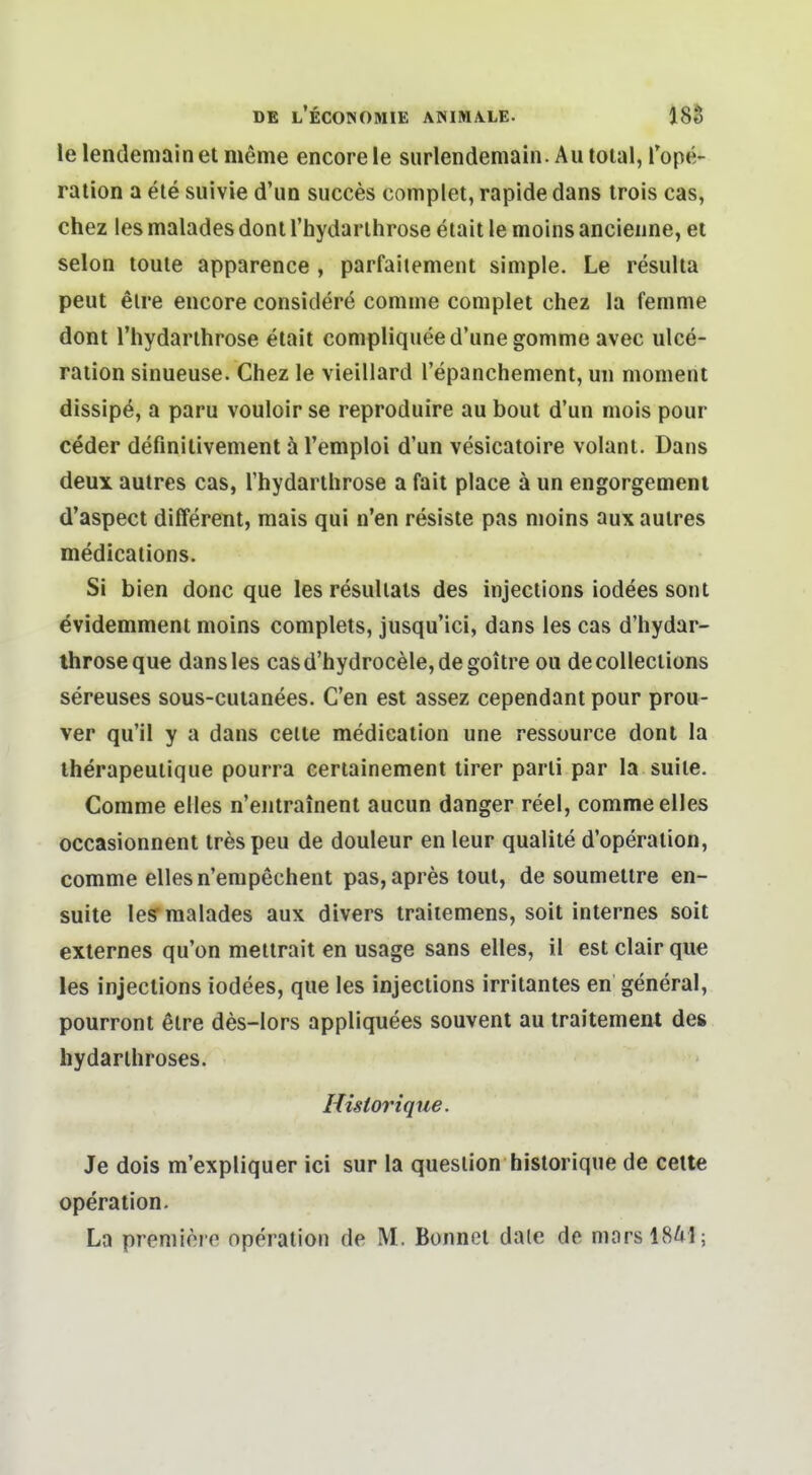 le lendeniainel meme encoreie siirlendemaiii. Au total, lope- ration a ele suivie d'un succes complet, rapide dans trois cas, chez les malades donl rhydarlhrose etait le moins ancieiine, el Selon toute apparence , parfaiiement simple. Le resulta peut elre encore considere comme complet chez la femme dont rhydarlhrose etait compliqueed'une gomme avec ulce- raiion sinueuse. Chez le vieillard l'epanchement, uii moment dissipö, a paru vouloir se reproduire au bout d'un mois pour ceder definilivement ä l'emploi d'un vesicatoire volant. Dans deux autres cas, rhydarlhrose a fait place ä un engorgemeni d'aspect differenl, mais qui n'en resisle pas nioins aux aulres medications. Si bien donc que les resullals des injeclions iodees sont evidemmenl moins complets, jusqu'ici, dans les cas d'hydar- throseque dans les casd'hydrocele,de goilre ou decolleciions sereuses sous-cuianees. C'en est assez cependani pour prou- ver qu'il y a dans ceile medicalion une ressource dont la therapeulique pourra eertainement lirer parli par la suiie. Comme elles n'entrainent aucun danger reel, comme elles occasionnent trespeu de douleur en leur qualite d'operalion, comme elles n'empechent pas, apres toul, de soumellre en- suite leS malades aux divers traitemens, soit internes soit externes qu'on mellrait en usage sans elles, il est clair que les injeclions iodees, que les injeclions irriianles en general, pourroni elre des-Iors appliquees souvenl au traitemenl de» hydarlhroses. Historique. Je dois m'expliquer ici sur la quesiion historique de celle Operation. La premiöre Operation de M. Bonnei daie de marsl841;