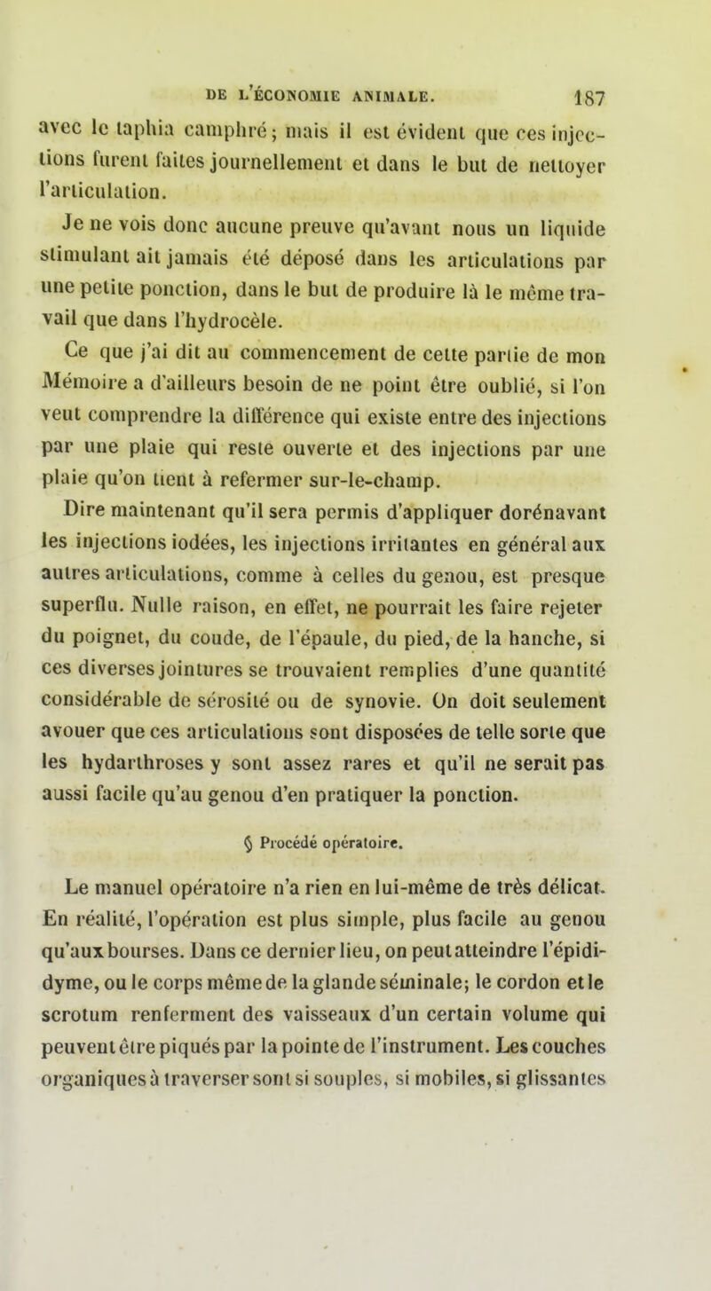 avec Ic laphia campluc; mais il est evidenl qiic ces injcc- lions fiireiu faites journellemeiil ei dans le but de nelioyer l'arliculaiion. Je ne vois donc aucune preuve qu'avant nous un liquide slimulaiu ait janiais ele depose dans les ariiculaiions par une peliie poiiciion, dans le bul de produire lä le mcme tra- vaii que dans l'hydrocele. Ce que j'ai dit au commencement de celte pariie de mon Memoire a d'ailleurs besoin de ne point etre oublie, si l'on veut comprendre la difference qui existe enlre des injections par une plaie qui reste ouverle et des injections par une plaie qu'on iient ä refermer sur-le-champ. Dire maintenant qu'il sera permis d'appliquer dorönavanl les injections iodees, les injections irrilantes en general aux aulres ariiculaiions, comme ä Celles du geaou, est presque superflu. Nulle raison, en effet, ne pourrait les faire rejeier du poignet, du coude, de l'epaule, du pied, de la hauche, si ces diverses joiniures se trouvaient rernplies d'une quanlite considerable de serosile ou de synovie. On doit seulement avouer que ces arliculations sont disposees de teile sorle que les hydarthroses y sont assez rares et qu'il ne serait pas aussi facile qu'au genou d'en pratiquer la ponction. § Piocede operatoire. Le manuel operatoire n'a rien en lui-meme de trös delicat. En realite, l'operation est plus simple, plus facile au genou qu'auxbourses. Dans ce dernier Heu, on peutatteindre l'epidi- dyme, ou le corps memede laglandeseminale; le cordon etle scrotum renferment des vaisseaux d'un certain volume qui peuventelrepiquespar lapointedc l'instrument. Lescouches organiquesa iraverser sont si souplcs, si mobiles, si glissanles