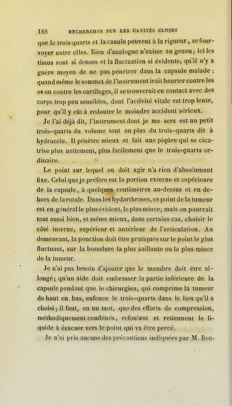 que Ic irois-quaris el lacanule peuvenl ä la rigueur, sefour- voyer enlre elles. Rien d'analogue n'existe au genou; ici les lissus sont si denses nt la flucluation si evidente, qu'il n'y a guere nioyen de ne pas penetrer dans la capsule malade : quand meme le soDimet de rinsirumenl irait heurier conlre les osou conlre les carlilages, il setrouveraiten coniact avec des Corps irop peu sensibles, dont l'aclivile vitale est irop lente, pour qu'il y eül ä redouter le moindre accident serieux. Je Tai dejä dit, rinstrument dont je me sers est un petit irois-quaris du volume toul au plus du trois-quarts dit ä hydrocele. II peneire mieux et fait une piqüre qui se cica- irise plus nettement, plus facileraenl que le trois-quarts or- dinaire. Le poiat sur lequel on doit agir n'a rien d'abso'ument fixe. Celui que je prefere est la portion externe et superieure de la capsule, ä quelques centimetres au-dessus et en de- hors de la rotule. Dans les hydarthroses, ce point de la tumeur est en generalle plusevident, le piusmince; mais on pourrait lout aussi bien, et meme mieux, dans certains cas, choisir le cöle interne, superieur et anterieur de l'articulation. Au demeurant, la ponction doit etre pratiquee sur le point le plus fluctuant, sur la bosselure la plus saillante ou la plus mince de la tumeur. Je n'ai pas besoin d'ajouler que le membre doit etre al- longe; quun aide doit embrasser la partie inferieure de la capsule pendant que le Chirurgien, qui comprimela lumeur de haut en bas, enfonce le trois-quarts dans le Heu qu'il a choisi; il faut, en un mot, que des efforls de compression, methodiquemeni Combines, refoulent et retiennent le li- quide ä evacuer vors le point qui va etre perce. Je n'ui pris auciuiedes pn^caulions indiquees par M. Buc-