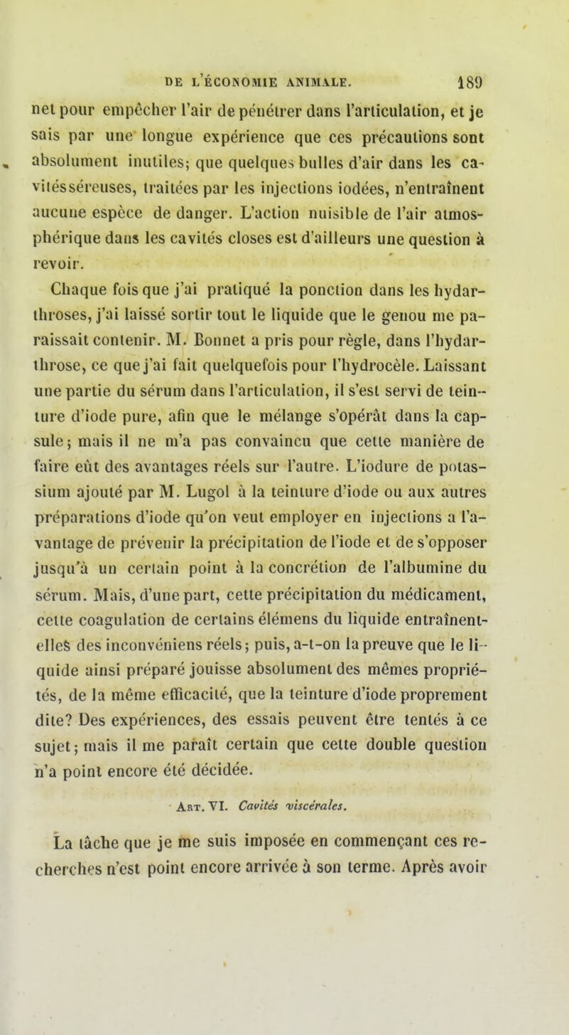 nel pour enipecher Tair de peiielrer dans rarliculalion, et je sais par une longue experieiice que ces precauUons sont , absolumcnt iiuililes; que quelques bulles d'air dans les ca- viiessereuses, irailees par les injeclions iodees, n'entrainent aucuue espece de danger. L'aclion nuisible de l'air aimos- pherique dans les caviles closes est d'ailleurs une question ä revoir. Chaque fois que j'ai praiique la ponction dans les hydar- ihroses, j'ai laisse sorlir tout le liquide que le genou nie pa- raissait conlenir, M. Bonnet a pris pour regle, dans l'liydar- ihrose, ce que j'ai fait quelquefois pour l'hydrocele. Laissant une partie du seruni dans rarliculalion, il s'esl servi de lein- ture d'iode pure, afin que le nielange s'operät dans la cap- sule; mais il ne ni'a pas convaincu que celle maniere de faire eüt des avantages reels sur l'aulre. L'iodure de poias- sium ajoule par M. Lugol ä la teiniure d'iode ou aux autres preparations d'iode qu'on veut employer en injeclions a l'a- vantage de prevenir la precipitalion de l'iode et de s'opposer jusqu'ä un ceriain point ä la concrelion de l'albuniine du serum. Mais, d'une pari, cetle precipitalion du medicament, Celle coagulation de ceriains elemens du liquide entrainent- elleS des inconvoniens reels; puis, a-l-on la preuve que le li - quide ainsi prepare jouisse absolumenl des memes proprie- tes, de la menie efficacile, que la leinture d'iode proprement dile? Des experiences, des essais peuvent elre tentes ä ce sujet; mais il me parait certain que cette double quesiion h'a poinl encore ele decidee. Art. YI. Cavites viscerales. La lache que je me suis imposee en commencant ces re- cherches n'cst point encore arrivce ä son terme. Apres avoir