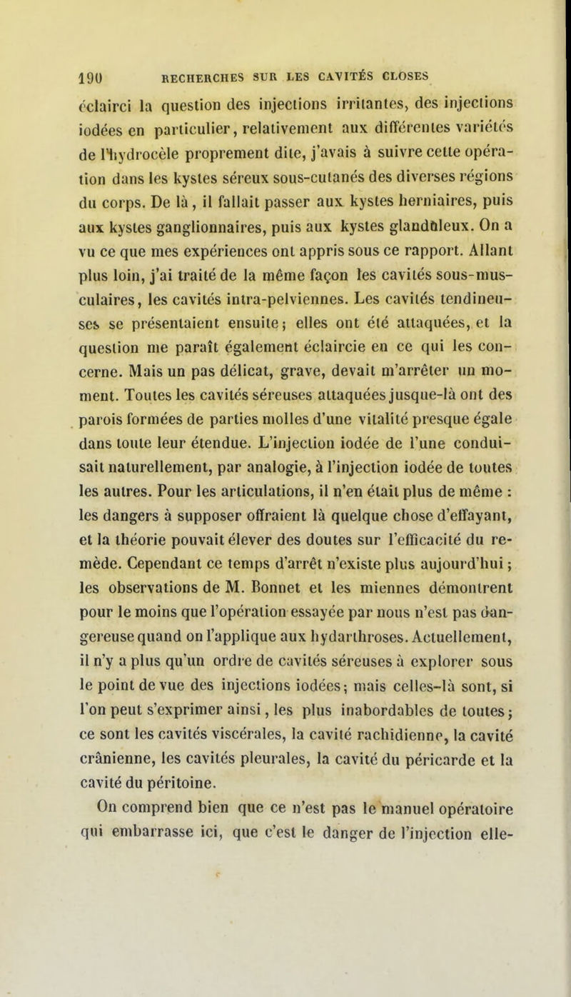 (clairci la queslion des injections irritantes, des injeciions iodees en pariiculier, relaiivement aux difTerenles varietös de liiydrocele proprement dile, j'avais ä suivre celle opera- lion dans les kysles sereux sous-cutanes des diverses regions du Corps. De lä, il fallait passer aux kysles heruiaires, puis aux kysles ganglionnaires, puis aux kysles glandöleux. On a vu ce que mes experiences onl appris sous ce rapport. Allant plus loin, j'ai traiie de la mßme fagon les caviies sous-mus- culaires, les caviies inlra-pelviennes. Les caviläs lendineu- scs se presenlaient ensuiie; elles ont e(e aiiaquees, ei la queslion nie parait egalement eclaircie en ce qui les con- cerne. Mais un pas delicai, grave, devail ni'arreler un mo- nient. Touies les caviies sereuses aitaquees jusque-lä ont des parois formees de parlies nioUes d'une viialile presque egale dans loule leur etendue. L'injeciion iodee de l'une condui- sait nalurellement, par analogie, ä l'injeciion iodee de touies. les autres. Pour les arliculations, il n'en eiail plus de nienie : les dangers ä supposer offraient lä quelque chose d'effayant, et la iheorie pouvait elever des doutes sur refficacite du re- mede. Cependant ce temps d'arr^t n'exisie plus aujourd'hui; les observations de M. Bonnet et les miennes demonlrenl pour le moins que l'operaiion essayee par nous n'esl pas dan- gereuse quand on l'applique aux hydarihroses. Acluellemenl, il n'y a plus qu'un ordre de caviies sereuses ä explorei sous le point de vue des injections iodees; mais celles-lä sont, si Ton peut s'exprimer ainsi, les plus inabordables de louies; ce sont les caviies viscerales, la cavite rachidienne, la cavite cränienne, les caviies pleurales, la cavite du pericarde et la cavite du peritoine. On comprend bien que ce n'est pas le manuel operaloire qui enibarrasse ici, que c'esl le danger de Tinjcction eile-