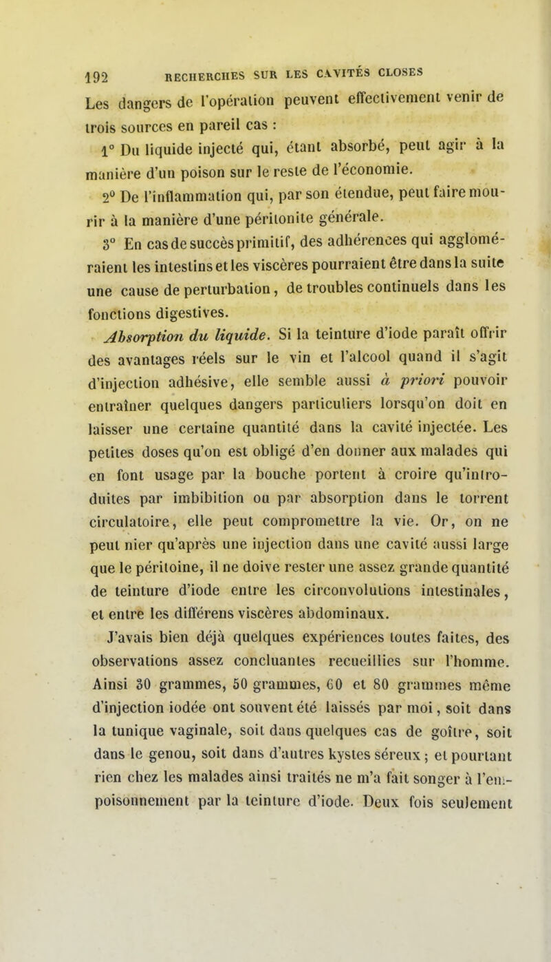 Les dangers de 1 operalion peuvenl effeclivenienl venir de irois soiirces en pareil cas : 1° Du liquide injecle qui, ctanl absorbe, peut agir ä la maniere d'un poison sur le resie de l'economie. 2^ De l'inflammalion qui, par son eiendue, peul faire niou- rir a la maniere d'une perilonile generale. 3° En casdesuccespriniilif, des adherences qui agglome- raieni les inlesUns et les visceres pourraient etre dans la suite une cause de periurbaiion, de troubles continuels dans les fonciions digestives. Jbsorption du liquide. Si la teinture d'iode parail offi ir des avaniages reels sur le vin et Talcool quand il s'agit d'injeciion adhesive, eile semble aussi ä priori pouvoir eniratner quelques dangers pariiculiers lorsqu'on doit en laisser une ceriaine quantite dans la caviie injectee. Les peiiies doses qu'on est oblige d'en doiiner aux malades qui en font usage par la bouche portent ä croire qu'intro- duites par Imbibition ou par absorption dans le torrent circulaioire, eile peut comprometire la vie. Or, on ne peut nier qu'apres une injeclion dans une cavilc aussi large que le periioine, il ne doive rester une asscz grande quantite de teinture d'iode enlre les circonvolulions intestinales, et entre les differens visceres abdominaux. J'avais bien dejä quelques experiences loutes faites, des observations assez concluantes recueillies sur Thomme. Ainsi 30 grammes, 50 grammes, GO et 80 gramnies raeme d'injection iodee ont souventete laisses par moi, soit dans la tunique vaginale, soit dans quelques cas de goiire, soit dans le genou, soit dans d'autres kystes sereux ; et pouriant rien chez les malades ainsi traites ne m'a fait songer a Ven.- poisonnement par la teinlurc d'iode. Deux fois seulenient