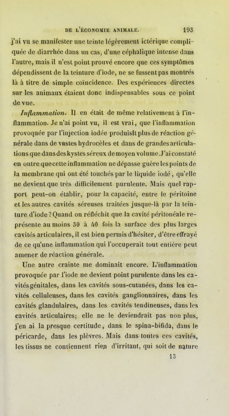 j'ai vu se manifester une leinte legtNrement iclerique conipli- quee de diarrliee dans nn cas, d'une cephalique intense dans l'autre, mais il n'est point prouve encore que ces symplömes dependissent de la teinlure d'iode, ne se fussentpas monlres la ä titre de simple coincidence. Des experiences directes Sur les animaux etaient donc indispensables sous ce point de vue. Inßammation. II en dlait de meme relaiivement üi l'in- flammation. Jen'ai point vu, il est vrai, que rinflanimalion provoquee par Tinjeclion iodee produistlplusde röaction ge- nerale dans de vastes hydrocdles et dans de grandesariicula- tions que dansdeskysles sereux de moyen volunie.J'ai constate en üutrequecelieinflammaiion ne depasse guerelespoinlsde la membrane qui ont ete louchespar le liquide iode, quelle ne devientque ires dilFicilenient purulente. Mais quel rap- port peut-on eiablir, pour la capacite, enlre le periloine etlesaulres caviles sereuses traiiees jusqiie-l^i par la tein- lure d'iode ?Quand on reflechit que la cavile peritoneale re- presente au moins 30 ä 60 fois la surface des plus larges caviles arliculaires, il est bien perniis d'hesiter, d'eire effraye de ce qu'une inflammaiion qui Toccuperait lout enliere peut amener de reaciion generale. Une autre crainle me dominait encore. L'inflammation provoquee par l'iode ne devient point purulente dans les ca- viles genitales, dans les caviles sous-cuianees, dans les ca- viles celluleuses, dans les caviles ganglionnaires, dans les caviles glandulaires, dans les cavilf^s tendineuses, dans los caviles arliculaires; eile ne le deviendrait pas non plus, j'en ai la presque cerlitudc, dans le spina-bifida, dans le pericarde, dans les pl6vres. Mais dans toules ces caviles, les lissus ne contiennent rien d'irritant, qui soit de nature 13