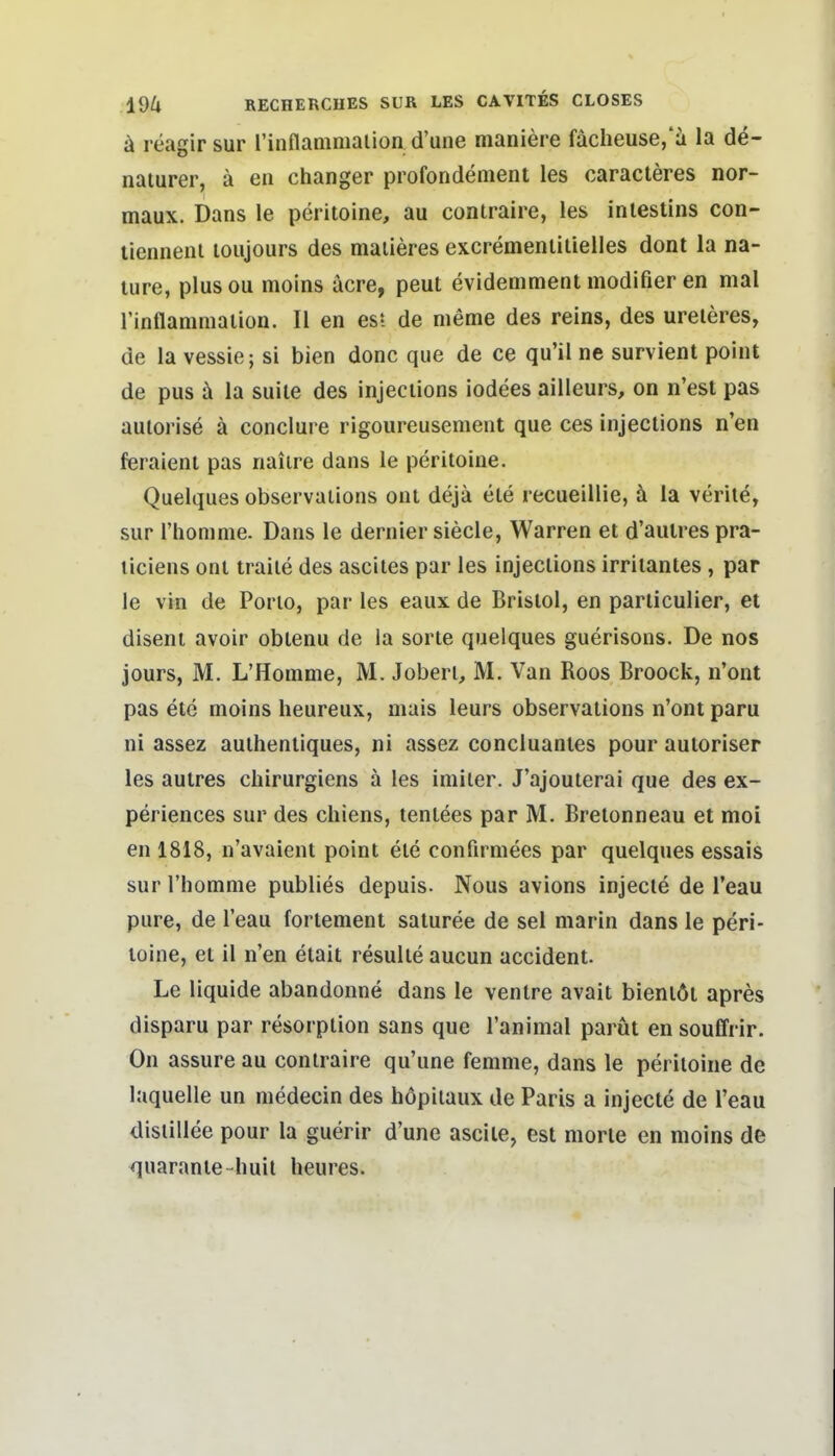 ä reagir sur l'indaaimalion d'une maniere fächeuse,'i la de- naturer, ä en changer profondenient les caracteres nor- maux. Dans le peritoine, au contraire, les iniestins con- tienneiii loujours des maiieres excremeniitielles dont la na- lure, plusou moins äcre, peut evidemment modifier en mal l'inflanimalion. II en es? de nieme des reins, des ureieres, de la vessie; si bien donc que de ce qu'il ne survient point de pus ä la suiie des injeciions iodees ailleurs, on n'est pas aulorise ä conclui e rigoureusement que ces injeciions n'en feraienl pas naiire dans le peritoine. Quelques observations onl dejä ele recueillie, d la verile, sur riiomnie. Dans le dernier siecle, Warren et d'aulres pra- liciens ont traite des ascites par les injections irritantes , par le vin de Porio, par les eaux de Bristol, en particulier, et diseni avoir oblenu de la sorte quelques guerisons. De nos jours, M. L'Homme, M. Joberl, M. Van Koos Broock, n'ont pas ete moins heureux, mais leurs observations n'ont paru ni assez authenliques, ni assez concluanles pour autoriser les aulres chirurgiens ä les iniiler. J'ajouterai que des ex- periences sur des chiens, tenlees par M. Brelonneau et moi en 1818, n'avaient point ele confirmees par quelques essais sur l'homme publies depuis. Nous avions injecte de l'eau pure, de l'eau fortenient saturee de sei marin dans le peri- toine, et il n'en etait resulle aucun accident. Le liquide abandonne dans le venire avait bieniöt apres disparu par resorption sans que l'animal parüt en souffrir. On assure au contraire qu'une femme, dans le peritoine de laquelle un medecin des höpiiaux de Paris a injecte de l'eau disiillee pour la guerir d'une ascile, est morle en moins de quarante-huit heures.