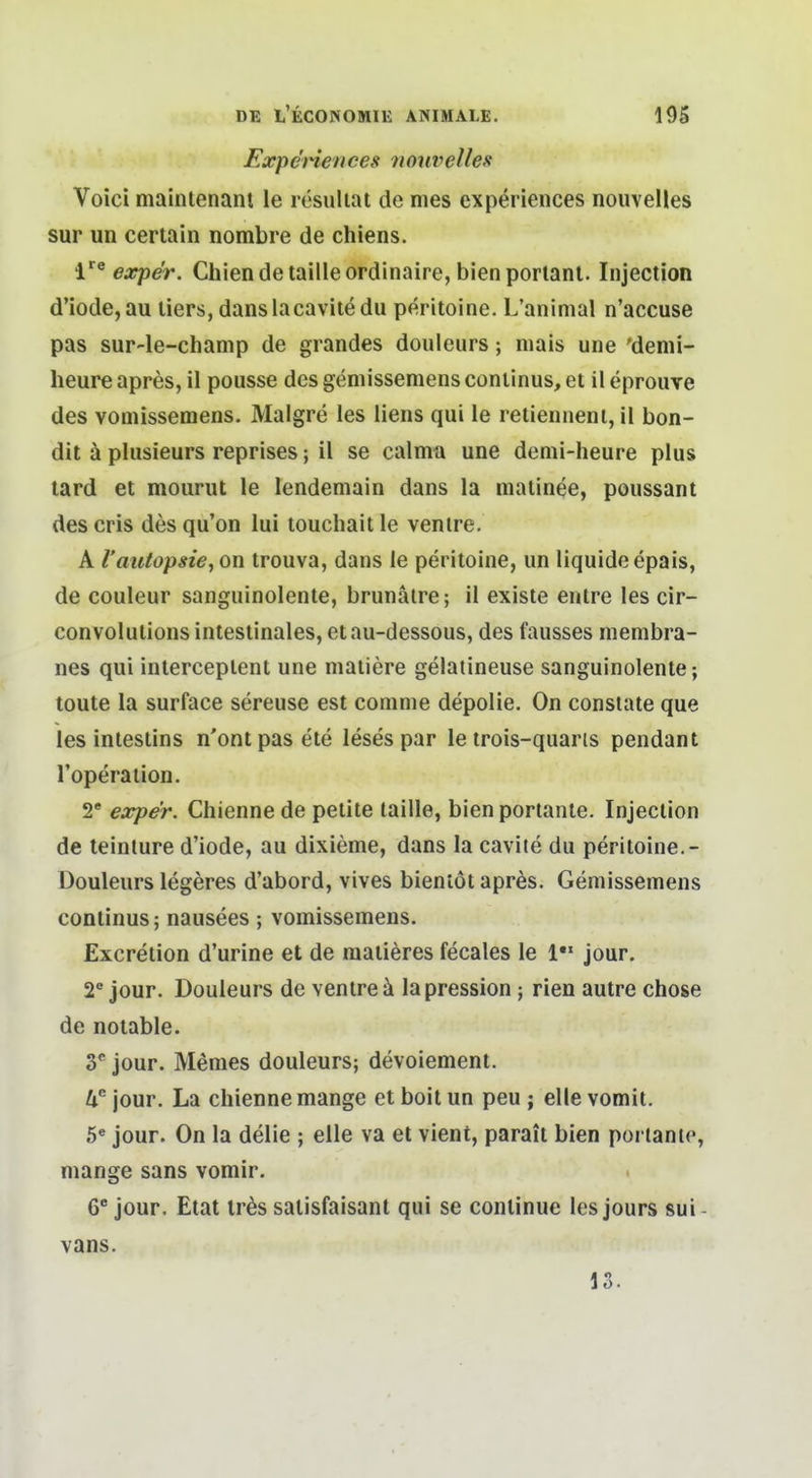 ExpeHences noiwelles Voici maintenant le resuliat de nies experiences nouvelles Sur un certain nombre de chiens. expe'r. Chiendetailleordinaire, bienporlant. Injection d'iode,au liers, danslacaviiödu peritoine. L'aninial n'accuse pas sur-le-champ de grandes douleurs; mais une 'denii- lieure apres, il pousse des geniissemens Continus, et il eprouve des vomissemens. Malgre les liens qui le retienneni, il bon- dit ä plusieurs reprises; il se caltnn une demi-heure plus lard et mourut le lendemain dans la matinee, poussant des cris des qu'on lui touchait le venire. A raiitopsie, on trouva, dans le peritoine, un liquide epais, de couleur sanguinolente, brunälre; il existe entre les cir- convolutions intestinales, et au-dessous, des fausses membra- nes qui interceplent une niatiere gelatineuse sanguinolente; toute la surface sereuse est conime depolie. On consiate que les intestins n'ont pas ete leses par le trois-quaris pendant roperation. 2' expe'r. Chienne de petite taille, bienportante. Injection de teinture d'iode, au dixieme, dans la cavite du peritoine.- Douleurs legeres d'abord, vives bienlöt apr^s. Gemissemens Continus; nausees; vomissemens. Excretion d'urine et de raatieres fecales le jour. 2° jour. Douleurs de ventre ä lapression ; rien autre chose de notable. y jour. Memes douleurs; devoiement. jour. La chienne mange et boit un peu ; eile vomit. 5« jour. On la delie ; eile va et vient, parait bien porlantc, mange sans vomir. 6' jour. Etat ir^s salisfaisant qui se continue les jours sui- vans. 13.