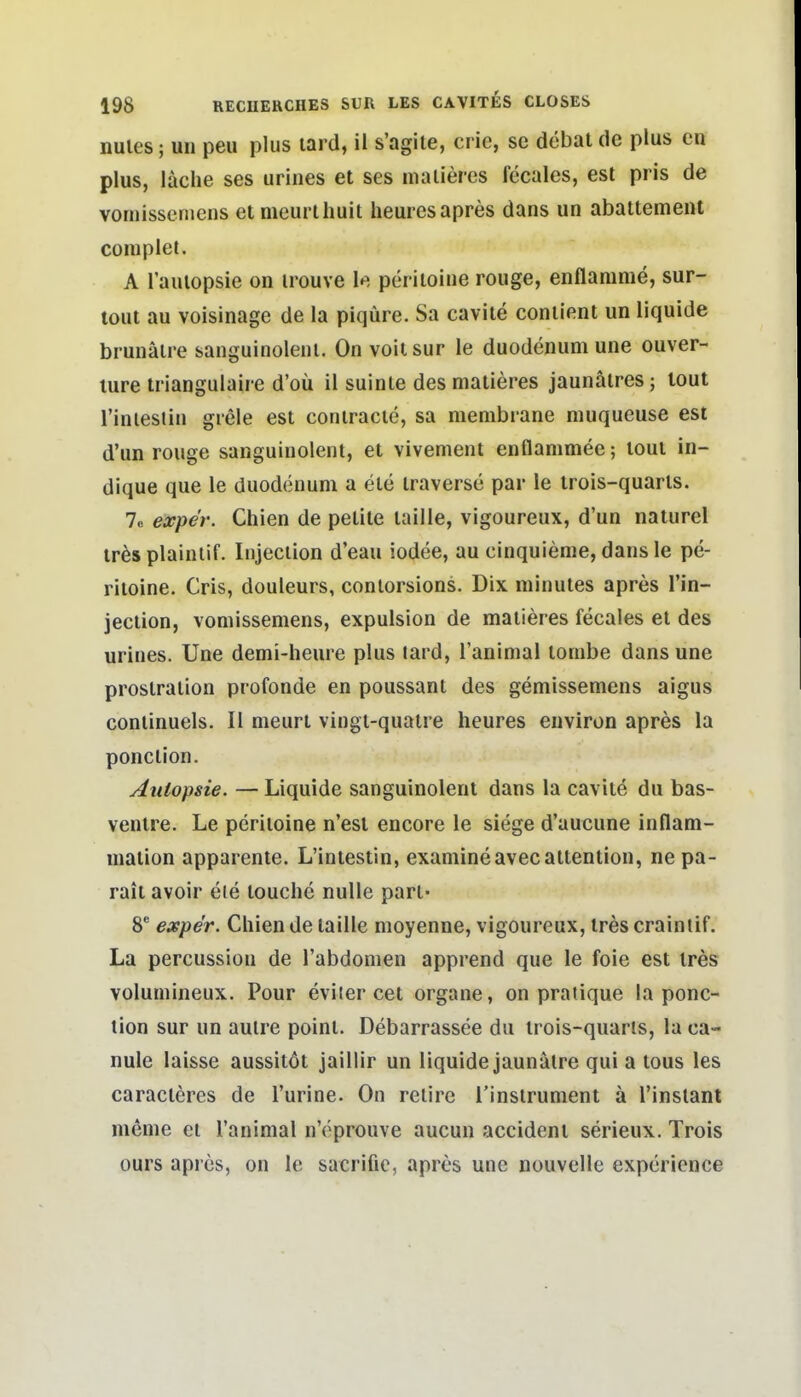 nules; Uli peu plus lard, il s'agile, crie, se döbat de plus cn plus, lache ses urines et ses iiialieres fecales, est pris de vomisseniens et meurtliuit heurcs apres dans un abattemenl complet. A l'auiopsie on irouve le periloine rouge, enflanime, sur- tout au voisinage de la piqüre. Sa caviie coniient un liquide brunälre sanguinolenl. On voitsur le duodenum une Ouver- türe triangulaire d'oü il suinte des matieres jaunätres; tout riniestiu grele est coniracie, sa membrane muqueuse est d'un rouge sanguinolenl, et vivement enflanimee; loui in- dique que le duodenum a ele traverse par le irois-quarls. 7c expe'r. Chien de pelile taille, vigoureux, d'un naturel träsplainlif. Injeciion d'eau iodee, au cinquienie, dans le pe- riloine. Cris, douleurs, conlorsions. Dix minules apres l'in- jeciion, vomisseniens, expulsion de maiieres fecales et des urines. Une demi-lieure plus lard, Tanimal tombe dans une prostralion profonde en poussant des gemissemens aigus conlinuels. II nieurt vingl-quatre heures environ apres la ponction. Autopsie. — Liquide sanguinolenl dans la caviie du bas- ventre. Le periloine n'est encore le siege d'aucune inflam- maiion apparente. L'intestin, examineavecattention, ne pa- rait avoir ele touclie nulle pari- 8* exper. Chien de taille moyenne, vigoureux, tres crainiif. La percussiou de l'abdonien apprend que le foie est tres volumineux. Pour eviter cet organe, on pratique la ponc- tion sur un aulre poinl. Debarrassee du trois-quaris, la ca- nule laisse aussitöt jaillir un liquide jaunälre qui a tous les caracteres de l'urine. On relire l'inslrunient ä l'instant meme et Tanimal nVprouve aucun accident serieux. Trois Ours apres, on le sacrific, apres une nouvelle experience
