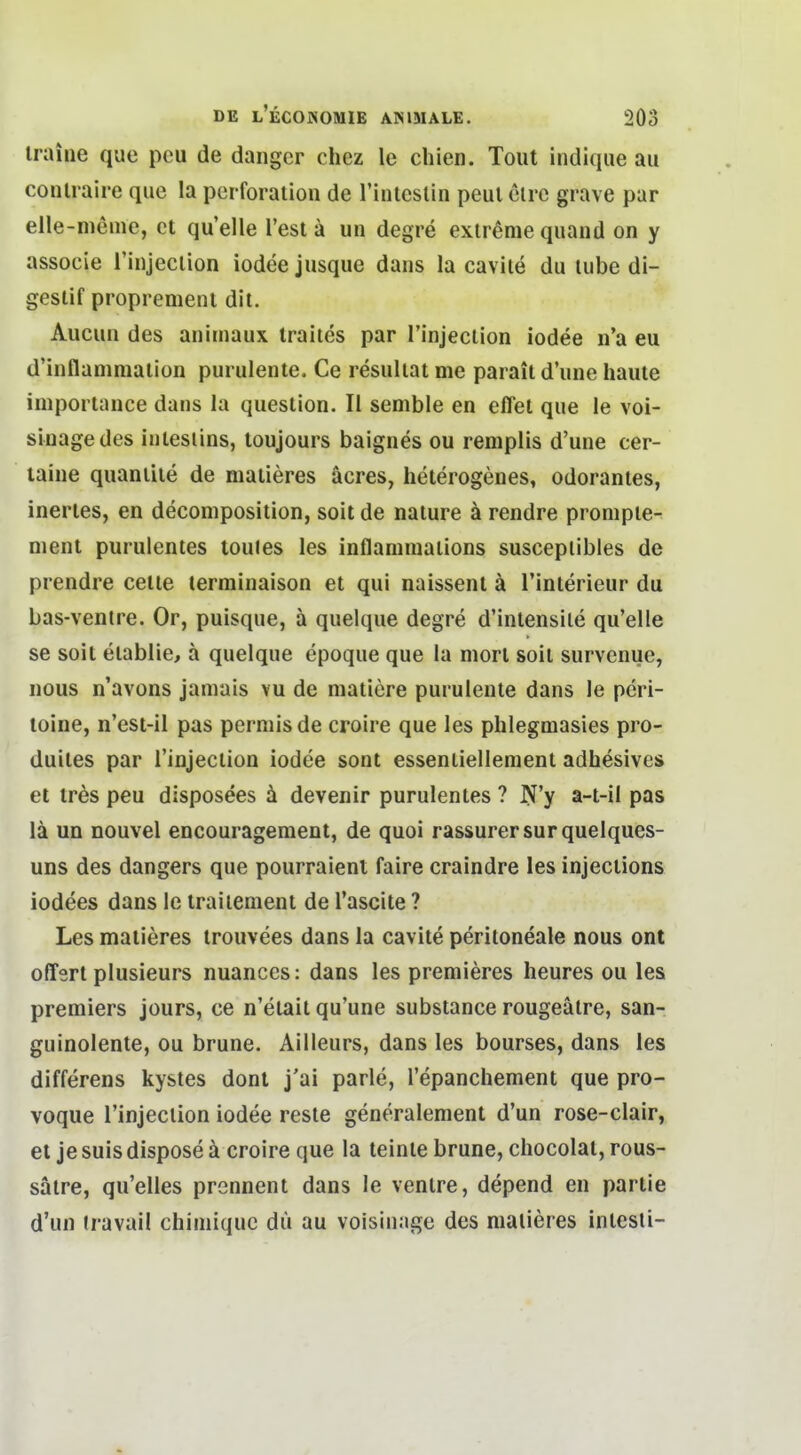 iraine que peu de dangcr chez le chien. Tout indique au conlraire que la Perforation de Tinteslin peul elre grave par elle-nieme, et quelle Test ä un degre extreme quand on y associe rinjeclion iodeejusque daiis la cavite du lube di- geslif proprement dit. Aucun des animaux traiies par rinjeclion iodee n'a eu d'inflammation purulente. Ce resuliat me parail d'une haute importance dans la queslion. II senible en eflel que le voi- sinagedes inlesiins, toujours baignes ou remplis d'une cer- laine quaniiie de matieres äcres, heterogenes, odorantes, inertes, en decomposition, soit de nature ä rendre pronipie- nient purulentes toules les inflaniniaiions susceplibles de prendre cetie terminaison et qui naissent ä l'interieur du bas-ventre. Or, puisque, ä quelque degre d'intensile qu'elle se soit etablie, a quelque epoque que la morl soit survenue, nous n'avons jamais vu de matiere purulente dans le peri- toine, n'est-il pas permisde croire que les phlegmasies pro- duites par rinjeclion iodee sont essenliellement adhesives et trds peu disposees ä devenir purulentes ? N'y a-t-il pas lä un nouvel encouragement, de quoi rassurersurquelques- uns des dangers que pourraienl faire craindre les injections iodees dans le traiieraent de l'ascite ? Les matieres trouvees dans la cavite peritoneale nous ont oflert plusieurs nuances: dans les premieres heures ou les Premiers jours, ce n'etait qu'une substance rougeälre, san- guinolente, ou brune. Ailleurs, dans les bourses, dans les differens kystes dont j'ai parle, l'epanchement que pro- voque rinjeclion iodee resle generalement d'un rose-clair, et je suis dispose ä croire que la leinte brune, chocolat, rous- sälre, qu'elles prennent dans le venire, depend en partie d'un iravail chiniiquc dü au voisinage des matieres intesli-