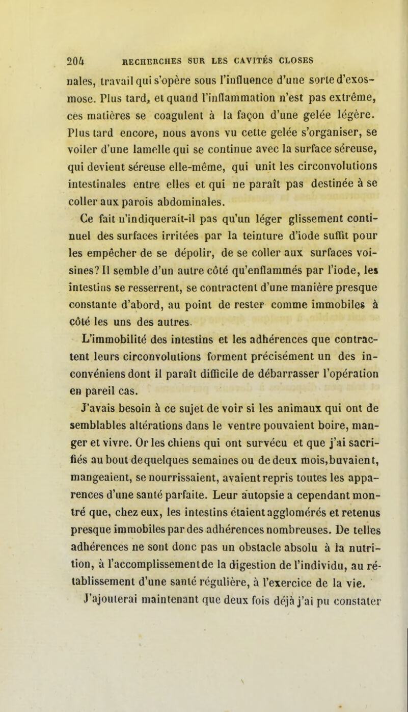 nales, iravail qui s'opöre sous l'influence d'une sorie d'exos- mosc. Plus lard, et quand rinflammalion n'est pas extreme, ces maiieres se coagulent ä la fagon d'une gelee legere. Plus lard encore, nous avons vu celte gelee s'organiser, se voller d'une lamdle qui se continue avec la surface sereuse, qui devient sereuse elle-meme, qui unit les circonvolutions intestinales entre elles et qui ne parait pas destinee ä se coUer aux parois abdominales. Ce fall n'indiqueraii-il pas qu'un leger glissement conii- nuel des surfaces irrilees par la teiniure d'iode suffit pour les empecher de se depolir, de se coller aux surfac€s voi- sines? II semble d'un aulre cöte qu'enflammes par Tiode, les intesliiis se resserrent, se contractenl d'une maniere presque consianie d'abord, au point de rester comme immobiles ä cöte les uns des autres. L'immobilite des intestins et les adherences que contrac- tenl leurs circonvolutions forment precisement un des in- conveniens dont il parait difficile de debarrasser l'operation en pareil cas. J'avais besoin ä ce sujet de voir si les animaux qui onl de semblables alterations dans le ventre pouvaient boire, man- ger et vivre. Or les chiens qui ont survecu et que j'ai sacri- fies aubout dequelques semaines ou dedeux mois,buvaient, mangeaient, se nourrissaient, avaientrepris toutes les appa- rences d'une sanle parfaite. Leur autopsie a cependant mon- trö que, chez eux, les intestins etaientagglomeres et retenus presque immobiles par des adherences nombreuses. De telles adherences ne sont donc pas un obslacle absolu ä la nutri- tion, ä l'accomplissementde la digestion de l'individu, au re- lablissement d'une sante reguliere, a l'exercice de la vie. J'ajouterai maintenant que deux fois dcja j'ai pu constater s