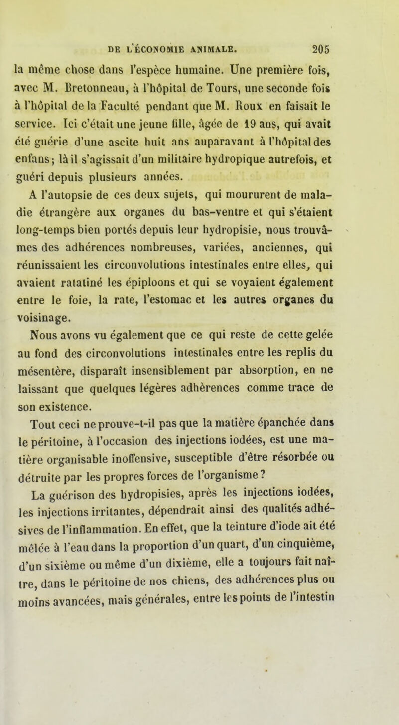 la meme chose dans l'espece huniaine. Une premiere fois, avec M. Brelonneau, a l'höpital de Tours, une seconde fois ä riiöpiial de la Faculte pendant que M. Roux en faisait le Service. Ici c'elait une jeune fille, ägee de 19 ans, qui avait eie guerie d'une ascite huil ans auparavant ä l'höpital des enfans; s'agissait d'un miliiaire hydropique aulrefois, et guöri depuis plusieurs annees. A Tautopsie de ces deux sujels, qui moururenl de mala- die etrangere aux organes du bas-venire et qui s'eiaient long-iemps bien pories depuis leur hydropisie, nous trouvä- mes des adherences nombreuses, variees, anciennes, qui reunissaienl les circonvolutions intestinales entre elles, qui avaient rataiine les epiploons et qui se voyaient egalenient entre le feie, la rate, Testomac et les autres organes du voisinage. Nous avons vu egalement que ce qui reste de cette gelee au fond des circonvolutions intestinales entre les replis du mesentere, disparait insensiblement par absorption, en ne laissant que quelques legeres adherences comme trace de son existence. Tout ceci ne prouve-t-il pas que la matiere epanchee dans le periloine, ä l'occasion des injeclions iodees, est une ma- tiere organisable inoffensive, susceptible d'etre resorbee ou detruite par les propres forces de l'organisme? La guerison des hydropisies, apres les injections iodees, les injections irritantes, dependrait ainsi des qualites adhe- sives de l'inflammalion. En effet, que la teinture d'iode ait ete melde ä l'eaudans la proportion d'unquart, d'un cinquieme, d'un sixieme ou meme d'un dixieme, eile a toujours fait nai- tre, dans le periloine de nos chiens, des adherences plus ou moins avancees, mais generales, enlre Icspoints de Tintestin