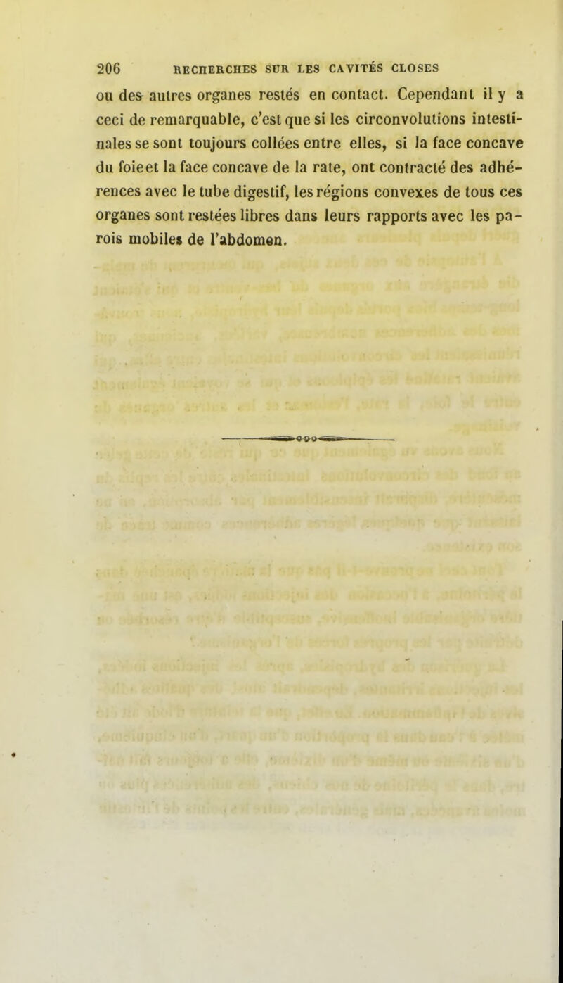 ou des- aulres organes resies en contact. Cependant il y a ceci de remarquable, c'est que si les circonvolulions intesti- nales sesonl toujours collees entre elles, si la face concavc du foieet la face concave de la rate, ont contracte des adhe- rences avec le tube digestif, les regions convexes de tous ces organes sont reslees libres dans ieurs rapportsavec les pa- rois mobiles de Tabdorndn.