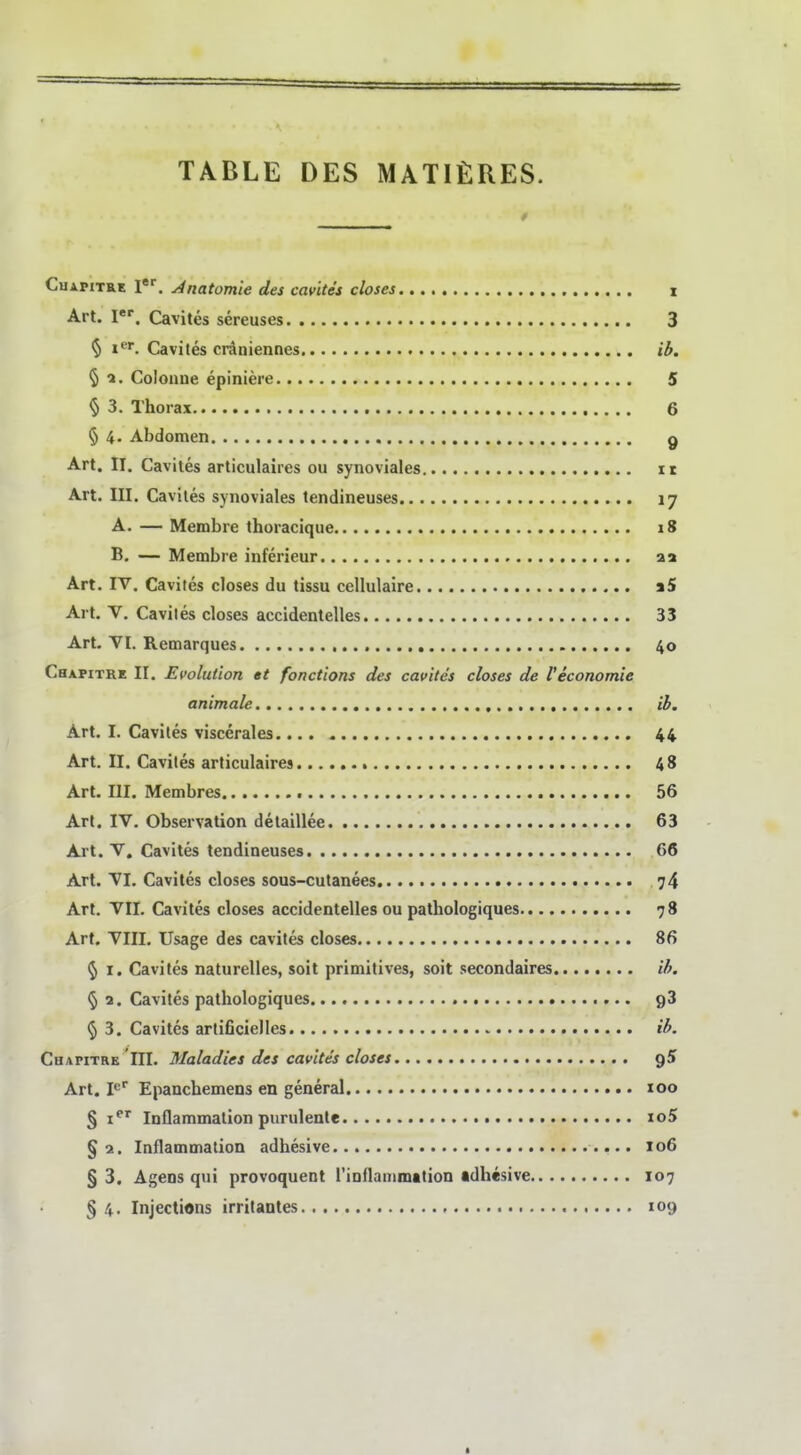 CuAPiTRE l*. Anatomie des cavites closes i Art. I*'. Cavites sereuses 3 5 I'''- Cavites craniennes ib. ^ 1. Coloaue epiniere 5 § 3. Thorax 6 § 4. Abdomen g Art. II, Cavites articulaires ou synoviales it Art. III. Caviles synoviales tendineuses 17 A. — Membre thoracique 18 B. — Membre inferieur aa Art. IV. Cavites closes du tissu cellulaire a5 Art. V. Caviles closes accidentelles 33 Art. VI. Remarques 40 Chapitre II. Evolution et fonctions des cavites closes de l'economie animale ib. Art. I. Cavites viscerales.... * 44 Art. II. Cavites articulaires 48 Art. III. Membres 56 Art. IV. Observation detaillee 63 Art. V. Cavites tendineuses 66 Art. VI. Cavites closes sous-cutanees 74 Art. VII. Cavites closes accidentelles ou pathologiques 78 Art. VIII. Usage des cavites closes 86 ^ I. Cavites naturelles, soit primitives, soit secondaires ib. <5 2. Cavites pathologiques gS ^ 3. Cavites artificielles ib. Chapitre III. Maladies des cavites closes Art. Epanchemens en general 100 § i^' Inflammalion purulente io5 §2. Inflammation adhesive 106 § 3. Agens qui provoquent rinflanimation tdhesive 107 § 4. Injections irritantes 109