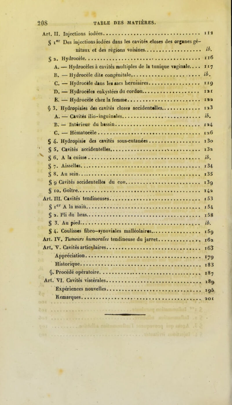 ArJ. II. Injections iodees iH § I*'' Des iujectious iodees dans les cavilei «loses des organes ge- nitaux et des regions voisines ib. § a. Hydrocele ix6 A. — Hydroceles ä cavit^s multiples de ia tiiiiique vaginale.... 117 B. — Hydrocele dile congenitale ib. C. — Hydrocele Jaus letaacs berniaires 119 D. — Hydrocelei eukystees du cordon lai £. — Hydrocele chez Ia femmc isa ^ 3. Hydropisies des cavites close« accidentalles 128 A. — Cavites ilio-inguinales ib, B. — Interieur du bassin ia4 C. — Hematocele iiü § 4* Hydropisic des cavites sous-cutauees 13o ' §5. Cavites accidentelles -. i3a ^ § 6. A Ia cuisse ib. § 7. Aisselles «... 134 § 8. Au sein i35 § 9 Cavites accideutellea du coii ^ i3g % 10. GoUre 14:1 Art. III. Cavites tendineuses c53 § i^ A la maiti i54 § 1. Pli du bras i58 § 3. Au pied ^ ,. ib. % 4. Coulisscs fibro-iynoviales malleolaires iSg Art. IV. Tumeurs humorales tendiueuse du jarret ,. 162 Art. V. Cavites articnlaires i63 AppreciatioD 17g Historique i83 Procede operatoire 187 Art. VI. Cavites viscerales 189 Experiences nouvelles igä Remarques aor
