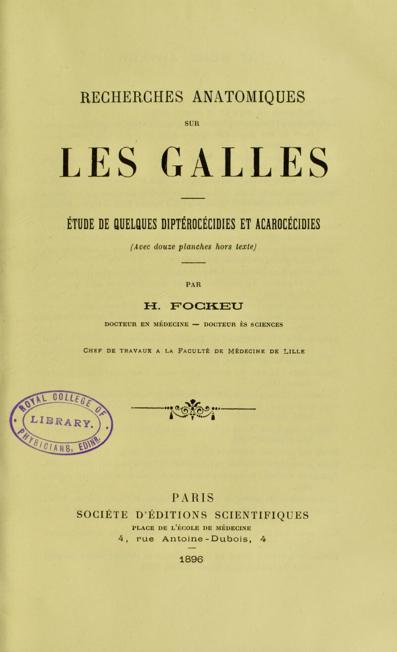 RECHERCHES ANATOMIQUES SUR LES GALLES ÉTUDE DE QUELQUES DIPTÉROCÉCIDIES ET ACAROCÉCIDIES (Avec douze planches hors texteJ PAR Pï. FOCKEU DOCTEUR EN MÉDECINE — DOCTEUR ÈS SCIENCES Chef de travaux a la Faculté de Médecine de Lille PARIS SOCIÉTÉ D’ÉDITIONS SCIENTIFIQUES place de l’école de médecine 4, rue Antoine - Dubois, 4 1896