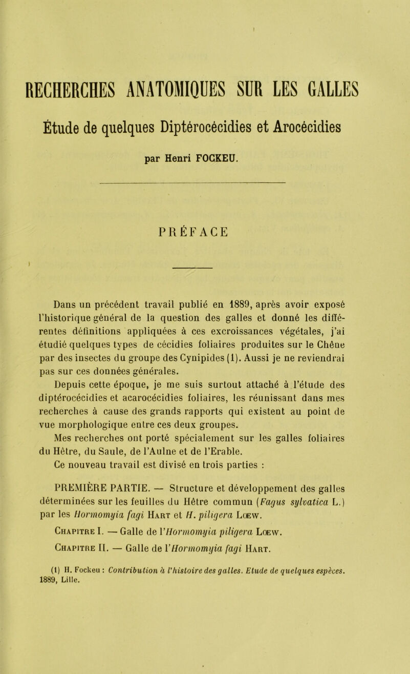 Étude de quelques Diptérocécidies et Arocécidies par Henri FOGKEU. PRÉFACE ) Dans un précédent travail publié en 1889, après avoir exposé l’historique général de la question des galles et donné les diffé- rentes définitions appliquées à ces excroissances végétales, j’ai étudié quelques types de cécidies foliaires produites sur le Chêue par des insectes du groupe des Cynipides (1). Aussi je ne reviendrai pas sur ces données générales. Depuis cette époque, je me suis surtout attaché à l’étude des diptérocécidies et acarocécidies foliaires, les réunissant dans mes recherches à cause des grands rapports qui existent au point de vue morphologique entre ces deux groupes. Mes recherches ont porté spécialement sur les galles foliaires du Hêtre, du Saule, de l’Aulne et de l’Erable. Ce nouveau travail est divisé en trois parties : PREMIÈRE PARTIE. — Structure et développement des galles déterminées sur les feuilles du Hêtre commun (Fagus sylvatica L.) par les Hormomyia fagi Hart et H. piligera Loew. Chapitre I. — Galle de VHormomyia piligera Loew. Chapitre II. — Galle de VHormomyia [agi Hart. (1) H. Fockeu : Contribution a Vhistoire des galles. Etude de quelques espèces. 1889, Lille.