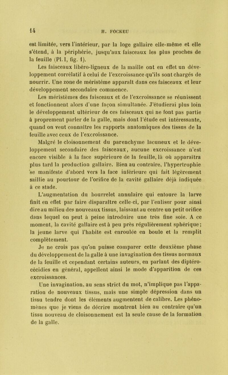 est limitée, vers l’intérieur, par la loge gallaire elle-même et elle s’étend, à la périphérie, jusqu’aux faisceaux les plus proches de la feuille (PI. I, fig. 1). Les faisceaux libéro-ligneux de la maille ont en effet un déve- loppement corrélatif à celui de l’excroissance qu’ils sont chargés de nourrir. Une zone de méristéme apparaît dans ces faisceaux et leur développement secondaire commence. Les méristèmes des faisceaux et de l’excroissance se réunissent et fonctionnent alors d’une façon simultanée. J’étudierai plus loin le développement ultérieur de ces faisceaux qui ne font pas partie à proprement parler de la galle, mais dont l’étude est intéressante, quand on veut connaître les rapports anatomiques des tissus de la feuille avec ceux de l’excroissance. Malgré le cloisonnement du parenchyme lacuneux et le déve- loppement secondaire des faisceaux, aucune excroissance n’est encore visible à la face supérieure de la feuille, là où apparaîtra plus tard la production gallaire. Bien au contraire, l’hypertrophie se manifeste d’abord vers la face inférieure qui fait légèrement saillie au pourtour de l’orifice de la cavité gallaire déjà indiquée à ce stade. L’augmentation du bourrelet annulaire qui entoure la larve finit en effet par faire disparaître celle-ci, par l’enliser pour ainsi dire au milieu des nouveaux tissus, laissant au centre un petit orifice dans lequel on peut à peine introduire une très fine soie. A ce moment, la cavité gallaire est à peu près régulièrement sphérique; la jeune larve qui l’habite est enroulée en boule et la remplit complètement. Je ne crois pas qu’on puisse comparer cette deuxième phase du développement de la galle à une invagination des tissus normaux de la feuille et cependant certains auteurs, en parlant des diptéro- cécidies en général, appellent ainsi le mode d’apparition de ces excroissances. Une invagination, au sens strict du mot, n’implique pas l’appa- ration de nouveaux tissus, mais une simple dépression dans un tissu tendre dont les éléments augmentent de calibre. Les phéno- mènes que je viens de décrire montrent bien au contraire qu’un tissu nouveau de cloisonnement est la seule cause de la formation de la galle.