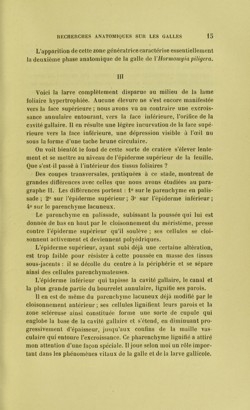 L’apparition de cette zone génératrice caractérise essentiellement la deuxième phase anatomique de la galle de YHormomyia piligera. III Voici la larve complètement disparue au milieu de la lame foliaire hypertrophiée. Aucune élevure ne s’est encore manifestée vers la face supérieure ; nous avons vu au contraire une excrois- sance annulaire entourant, vers la face inférieure, l’orifice de la cavité gallaire. Il en résulte une légère incurvation de la face supé- rieure vers la face inférieure, une dépression visible à l’œil nu sous la forme d’une tache brune circulaire. On voit bientôt le fond de cette sorte de cratère s’élever lente- ment et se mettre au niveau de l’épiderme supérieur de la feuille. Que s’est-il passé à l’intérieur des tissus foliaires ? Des coupes transversales, pratiquées à ce stade, montrent de grandes différences avec celles que nous avons étudiées au para- graphe IL Les différences portent : 1° sur le parenchyme en palis- sade ; 2° sur l’épiderme supérieur ; 3° sur l’épiderme inférieur ; 4° sur le parenchyme lacuneux. Le parenchyme en palissade, subissant la poussée qui lui est donnée de bas en haut par le cloisonnement du méristème, presse contre l’épiderme supérieur qu’il soulève ; ses cellules se cloi- sonnent activement et deviennent polyédriques. L’épiderme supérieur, ayant subi déjà une certaine altération, est trop faible pour résister à cette poussée en masse des tissus sous-jacents : il se décolle du centre à la périphérie et se sépare ainsi des cellules parenchymateuses. L’épiderme inférieur qui tapisse la cavité gallaire, le canal et la plus grande partie du bourrelet annulaire, lignifie ses parois. Il en est de môme du parenchyme lacuneux déjà modifié par le cloisonnement antérieur ; ses cellules lignifient leurs parois et la zone scléreuse ainsi constituée forme une sorte de cupule qui englobe la base de la cavité gallaire et s’étend, en diminuant pro- gressivement d’épaisseur, jusqu’aux confins de la maille vas- culaire qui entoure l’excroissance. Ce pharenchyme lignifié a attiré mon attention d’une façon spéciale. Il joue selon moi un rôle impor- tant dans les phénomènes vitaux de la galle et delà larve gallicole.