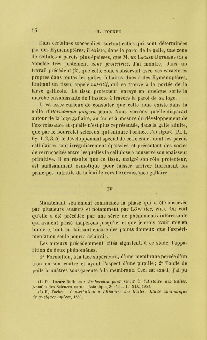 Dans certaines zoocécidies, surtout celles qui sont déterminées par des Hyménoptères, il existe, dans la paroi de la galle, une zone de cellules à parois plus épaisses, que M. de Lacaze-Duthiers (1) a appelée très justement zone protectrice. J’ai montré, dans un travail précédent (2), que cette zone s’observait avec ses caractères propres dans toutes les galles foliaires dues à des Hyménoptères, limitant un tissu, appelé nutritif, qui se trouve à la portée de la larve gallicole. Le tissu protecteur enraye en quelque sorte la marche envahissante de l’insecte à travers la paroi de sa loge. Il est assez curieux de constater que cette zone existe dans la galle d’Hormomyia piligera jeune. Nous verrons qu’elle disparaît autour de la loge gallaire, au fur et à mesure du développement de l’excroissance et qu’elle n’est plus représentée, dans la galle adulte, que par le bourrelet scléreux qui entoure l’orifice. J’ai figuré (PI. I, fig. t, 2,3,5) le développement spécial de cette zone, dont les parois cellulaires sont irrégulièrement épaissies et présentent des sortes de verrucosités entre lesquelles la cellulose a conservé son épaisseur primitive. Il en résulte que ce tissu, malgré son rôle protecteur, est suffisamment osmotique pour laisser arriver librement les principes nutritifs de la feuille vers l’excroissance gallaire. IV Maintenant seulement commence la phase qui a été observée par plusieurs auteurs et notamment par Ldw (loc. cit.). On voit qu’elle a été précédée par une série de phénomènes intéressants qui avaient passé inaperçus jusqu’ici et que je crois avoir mis en lumière, tout en laissant encore des points douteux que l’expéri- mentation seule pourra éclaircir. Les auteurs précédemment cités signalent, à ce stade, l’appa- rition de deux phénomènes. 1° Formation, à la face supérieure, d’une membrane percée d’un trou en son centre et ayant l’aspect d’une pupille ; 2° Touffe de poils brunâtres sous-jacente à la membrane. Ceci est exact; j’ai pu (1) De Lacaze-Duthiers : Recherches pour servir à l'Histoire des Galles, Annale? des Sciences natur. Botanique, 3e série, I. XIX, 1853. (2) H. Fockeu : Contribution à VHistoire des Galles. Etude anatomique de quelques espèces, 1889.