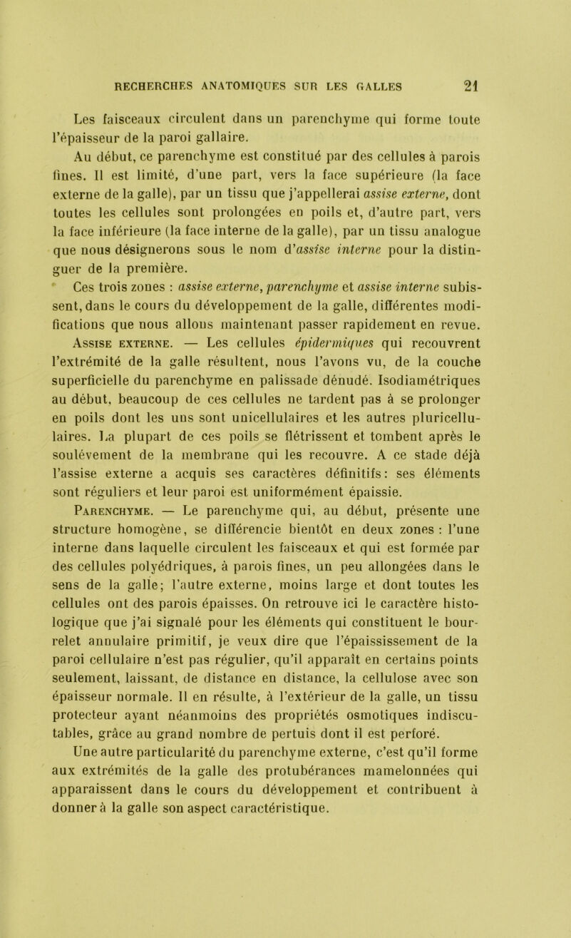 Les faisceaux circulent dans un parenchyme qui forme toute l’épaisseur de la paroi gallaire. Au début, ce parenchyme est constitué par des cellules à parois fines. Il est limité, d’une part, vers la face supérieure (la face externe de la galle), par un tissu que j’appellerai assise externe, dont toutes les cellules sont prolongées eü poils et, d’autre part, vers la face inférieure (la face interne de la galle), par un tissu analogue que nou9 désignerons sous le nom d'assise interne pour la distin- guer de la première. Ces trois zones : assise externe, parenchyme et assise interne subis- sent, dans le cours du développement de la galle, différentes modi- fications que nous allons maintenant passer rapidement en revue. Assise externe. — Les cellules épidermiques qui recouvrent l’extrémité de la galle résultent, nous l’avons vu, de la couche superficielle du parenchyme en palissade dénudé. Isodiamétriques au début, beaucoup de ces cellules ne tardent pas à se prolonger en poils dont les uns sont unicellulaires et les autres pluricellu- laires. l^a plupart de ces poils se flétrissent et tombent après le soulèvement de la membrane qui les recouvre. A ce stade déjà l’assise externe a acquis ses caractères définitifs: ses éléments sont réguliers et leur paroi est uniformément épaissie. Parenchyme. — Le parenchyme qui, au début, présente une structure homogène, se différencie bientôt en deux zones: l’une interne dans laquelle circulent les faisceaux et qui est formée par des cellules polyédriques, à parois fines, un peu allongées dans le sens de la galle; l’autre externe, moins large et dont toutes les cellules ont des parois épaisses. On retrouve ici le caractère histo- logique que j’ai signalé pour les éléments qui constituent le bour- relet annulaire primitif, je veux dire que l’épaississement de la paroi cellulaire n’est pas régulier, qu’il apparaît en certains points seulement, laissant, de distance en distance, la cellulose avec son épaisseur normale. 11 en résulte, à l’extérieur de la galle, un tissu protecteur ayant néanmoins des propriétés osmotiques indiscu- tables, grâce au grand nombre de pertuis dont il est perforé. Une autre particularité du parenchyme externe, c’est qu’il forme aux extrémités de la galle des protubérances mamelonnées qui apparaissent dans le cours du développement et contribuent à donner à la galle son aspect caractéristique.