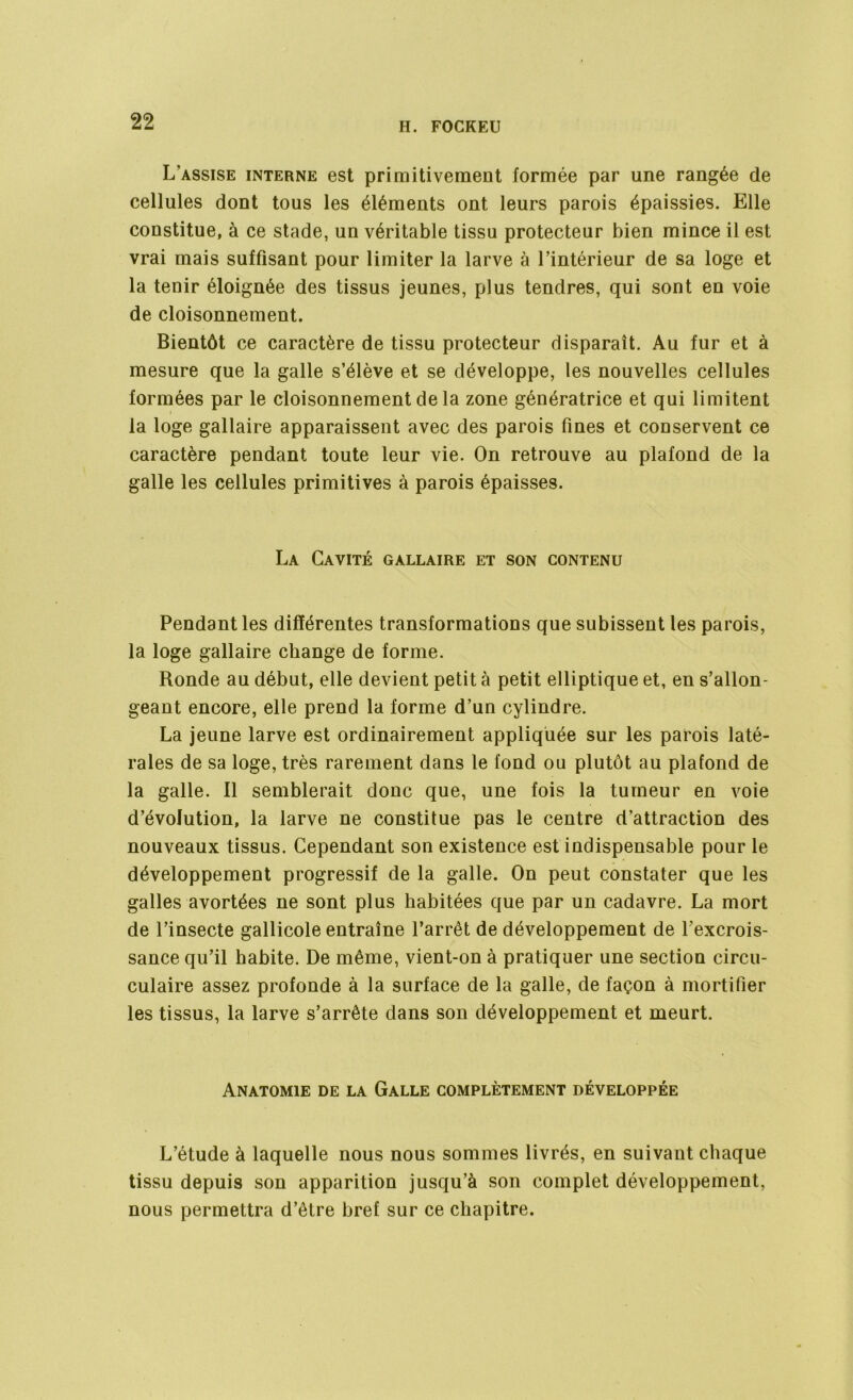 L’assise interne est primitivement formée par une rangée de cellules dont tous les éléments ont leurs parois épaissies. Elle constitue, à ce stade, un véritable tissu protecteur bien mince il est vrai mais suffisant pour limiter la larve à l’intérieur de sa loge et la tenir éloignée des tissus jeunes, plus tendres, qui sont en voie de cloisonnement. Bientôt ce caractère de tissu protecteur disparaît. Au fur et à mesure que la galle s’élève et se développe, les nouvelles cellules formées par le cloisonnement de la zone génératrice et qui limitent la loge gallaire apparaissent avec des parois fines et conservent ce caractère pendant toute leur vie. On retrouve au plafond de la galle les cellules primitives à parois épaisses. La Cavité gallaire et son contenu Pendant les différentes transformations que subissent les parois, la loge gallaire change de forme. Ronde au début, elle devient petit à petit elliptique et, en s’allon- geant encore, elle prend la forme d’un cylindre. La jeune larve est ordinairement appliquée sur les parois laté- rales de sa loge, très rarement dans le fond ou plutôt au plafond de la galle. Il semblerait donc que, une fois la tumeur en voie d’évolution, la larve ne constitue pas le centre d’attraction des nouveaux tissus. Cependant son existence est indispensable pour le développement progressif de la galle. On peut constater que les galles avortées ne sont plus habitées que par un cadavre. La mort de l’insecte gallicole entraîne l’arrêt de développement de l’excrois- sance qu’il habite. De même, vient-on à pratiquer une section circu- culaire assez profonde à la surface de la galle, de façon à mortifier les tissus, la larve s’arrête dans son développement et meurt. Anatomie de la Galle complètement développée L’étude à laquelle nous nous sommes livrés, en suivant chaque tissu depuis son apparition jusqu’à son complet développement, nous permettra d’être bref sur ce chapitre.