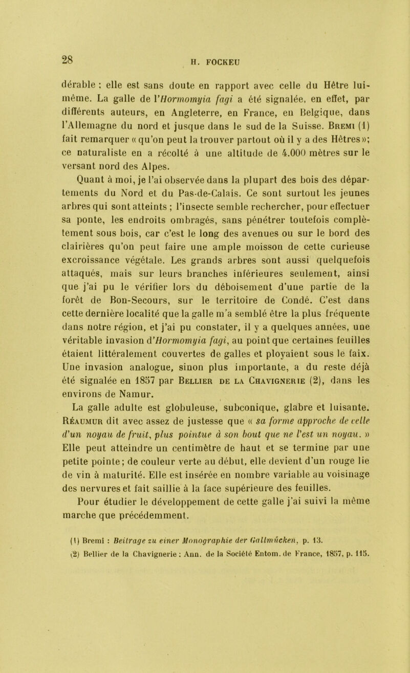 dérable : elle est sans doute en rapport avec celle du Hêtre lui- même. La galle de YHormomyia fagi a été signalée, en effet, par différents auteurs, en Angleterre, en France, en Belgique, dans l’Allemagne du nord et jusque dans le sud de la Suisse. Bremi ( 1 ) fait remarquer « qu’on peut la trouver partout où il y a des Hêtres »; ce naturaliste en a récolté à une altitude de 4.000 mètres sur le versant nord des Alpes. Quant à moi, je l’ai observée dans la plupart des bois des dépar- tements du Nord et du Pas-de-Calais. Ce sont surtout les jeunes arbres qui sont atteints ; l’insecte semble rechercher, pour effectuer sa ponte, les endroits ombragés, sans pénétrer toutefois complè- tement sous bois, car c’est le long des avenues ou sur le bord des clairières qu’on peut faire une ample moisson de cette curieuse excroissance végétale. Les grands arbres sont aussi quelquefois attaqués, mais sur leurs branches inférieures seulement, ainsi que j’ai pu le vérifier lors du déboisement d’une partie de la forêt de Bon-Secours, sur le territoire de Condé. C’est dans cette dernière localité que la galle m’a semblé être la plus fréquente dans notre région, et j’ai pu constater, il y a quelques années, une véritable invasion d'Hormomyia fagi, au point que certaines feuilles étaient littéralement couvertes de galles et ployaient sous le faix. Une invasion analogue, sinon plus importante, a du reste déjà été signalée en 1857 par Bellier de la Chavignerie (2), dans les environs de Namur. • La galle adulte est globuleuse, subconique, glabre et luisante. Béaumur dit avec assez de justesse que « sa forme approche de celle d'un noyau de fruit, plus pointue à son bout que ne l'est un noyau. » Elle peut atteindre un centimètre de haut et se termine par une petite pointe; de couleur verte au début, elle devient d’un rouge lie de vin à maturité. Elle est insérée en nombre variable au voisinage des nervures et fait saillie à la face supérieure des feuilles. Pour étudier le développement de cette galle j’ai suivi la même marche que précédemment. (I) Bremi : Beilrage zu einer Monographie der frallmucken, p. 13. ^2) Bellier de la Chavignerie: Ann. de la Société Entom.de France, 1857, p. 115.