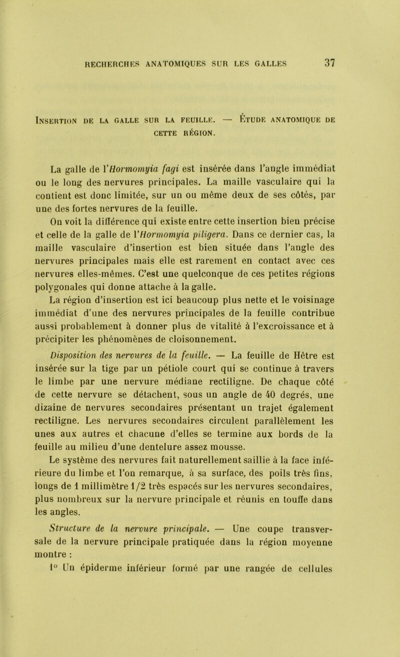 r Insertion de la galle sur la feuille. — Etude anatomique de CETTE RÉGION. La galle de YHormomyia fagi est insérée dans l'angle immédiat ou le long des nervures principales. La maille vasculaire qui la contient est donc limitée, sur un ou même deux de ses côtés, par une des fortes nervures de la feuille. On voit la différence qui existe entre cette insertion bien précise et celle de la galle de YHormomyia piligera. Dans ce dernier cas, la maille vasculaire d’insertion est bien située dans l’angle des nervures principales mais elle est rarement en contact avec ces nervures elles-mêmes. C’est une quelconque de ces petites régions polygonales qui donne attache à la galle. La région d’insertion est ici beaucoup plus nette et le voisinage immédiat d’une des nervures principales de la feuille contribue aussi probablement à donner plus de vitalité à l’excroissance et à précipiter les phénomènes de cloisonnement. Disposition des nervures de la feuille. — La feuille de Hêtre est insérée sur la tige par un pétiole court qui se continue à travers le limbe par une nervure médiane rectiligne. De chaque côté de cette nervure se détachent, sous un angle de 40 degrés, une dizaine de nervures secondaires présentant un trajet également rectiligne. Les nervures secondaires circulent parallèlement les unes aux autres et chacune d’elles se termine aux bords de la feuille au milieu d’une dentelure assez mousse. Le système des nervures fait naturellement saillie à la face infé- rieure du limbe et l’on remarque, à sa surface, des poils très fins, longs de 1 millimètre 1/2 très espacés sur les nervures secondaires, plus nombreux sur la nervure principale et réunis en touffe dans les angles. Structure de la nervure principale. — Une coupe transver- sale de la nervure principale pratiquée dans la région moyenne montre : 1° Un épiderme inférieur formé par une rangée de cellules