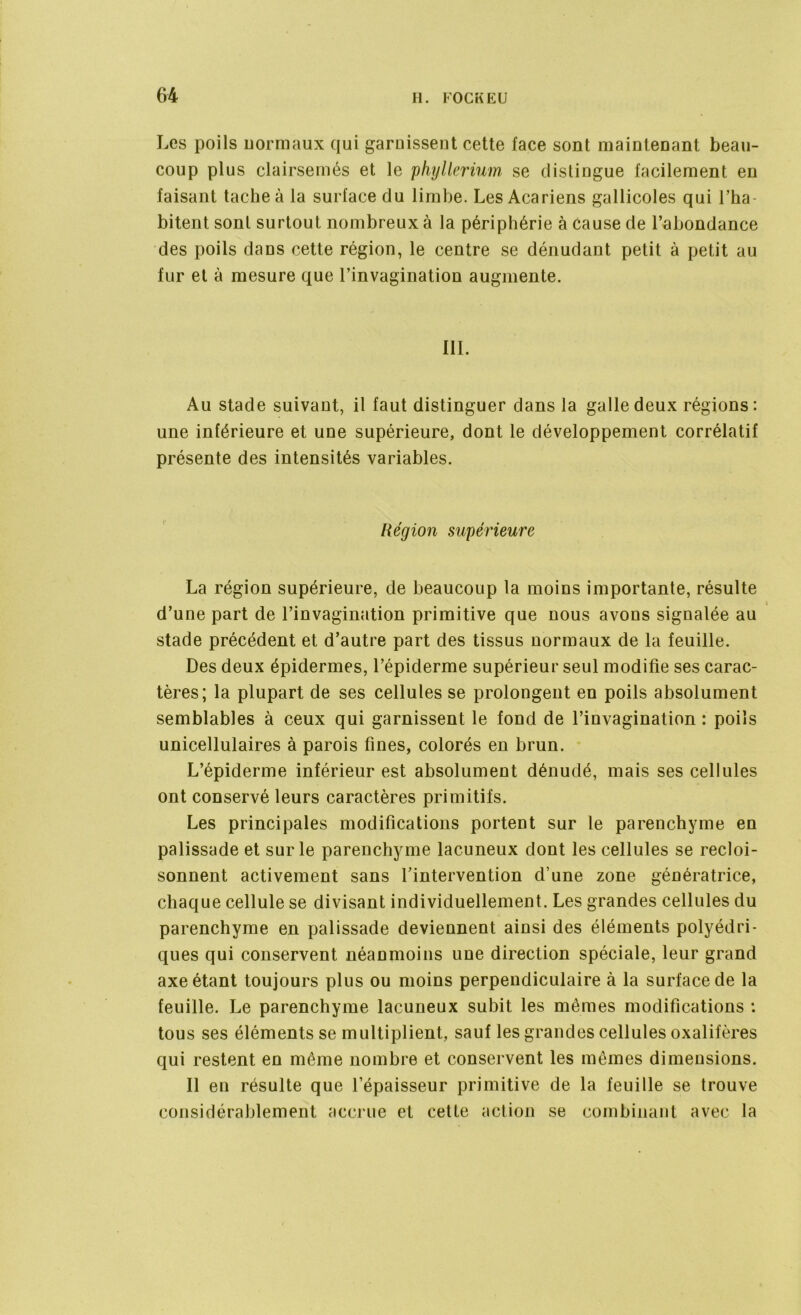 Les poils normaux qui garnissent cette face sont maintenant beau- coup plus clairsemés et le phyllerium se distingue facilement en faisant tache à la surface du limbe. Les Acariens gallicoles qui l’ha- bitent sont surtout nombreux à la périphérie à cause de l’abondance des poils dans cette région, le centre se dénudant petit à petit au fur et à mesure que l’invagination augmente. III. Au stade suivant, il faut distinguer dans la galle deux régions: une inférieure et une supérieure, dont le développement corrélatif présente des intensités variables. Région supérieure La région supérieure, de beaucoup la moins importante, résulte i d’une part de l’invagination primitive que nous avons signalée au stade précédent et d’autre part des tissus normaux de la feuille. Des deux épidermes, l’épiderme supérieur seul modifie ses carac- tères; la plupart de ses cellules se prolongent en poils absolument semblables à ceux qui garnissent le fond de l’invagination : poils unicellulaires à parois fines, colorés en brun. L’épiderme inférieur est absolument dénudé, mais ses cellules ont conservé leurs caractères primitifs. Les principales modifications portent sur le parenchyme en palissade et sur le parenchyme lacuneux dont les cellules se recloi- sonnent activement sans l’intervention d’une zone génératrice, chaque cellule se divisant individuellement. Les grandes cellules du parenchyme en palissade deviennent ainsi des éléments polyédri- ques qui conservent néanmoins une direction spéciale, leur grand axe étant toujours plus ou moins perpendiculaire à la surface de la feuille. Le parenchyme lacuneux subit les mêmes modifications : tous ses éléments se multiplient, sauf les grandes cellules oxalifères qui restent en même nombre et conservent les mêmes dimensions. Il en résulte que l’épaisseur primitive de la feuille se trouve considérablement accrue et cette action se combinant avec la