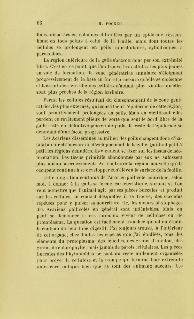 fmes, disposées en colonnes et limitées par un épiderme ressem- blant en tous points à celui de la feuille, mais dont toutes les cellules se prolongent en poils unicellulaires, cylindriques, à parois fines. 1 La région inférieure de la galle s’accroît donc par son extrémité libre. C’est en ce point que l’on trouve les cellules les plus jeunes en voie de formation, la zone génératrice annulaire s’éloignant progressivement de la base au fur et .à mesure qu’elle se cloisonne et laissant derrière elle des cellules d’autant plus vieilles qu’elles sont plus proches delà région basilaire. Parmi les cellules résultant du cloisonnement de la zone géné- ratrice, les plus externes, qui constituent l’épiderme de cette régioni sont primitivement prolongées en poils. Mais en vieillisant elles perdent ce revêtement pileux de sorte que seul le bord libre de la galle reste en définitive pourvu de poils, le reste de l’épiderme se dénudant d’une façon progressive. Les Acariens disséminés au milieu des poils changent donc d’ha- bitat au fureta mesure du développement de la galle. Quittant petit à petit les régions dénudées, ils viennent se fixer sur les tissus de néo- formation. Les tissus primitifs abandonnés par eux ne subissent plus aucun accroissement. Au contraire la région nouvelle qu’ils occupent continue à se développer et s’élève à la surface de la feuille. Cette migration continue de l’acarien gallicole contribue, selon moi, à donner à la galle sa forme caractéristique, surtout si l’on veut admettre que l’animal agit par ses pièces buccales et produit sur les cellules, en contact desquelles il se trouve, des succions répétées pour y puiser sa nourriture. Or, les mœurs phytophages des Acariens gallicoles en général sont indéniables. Mais on peut se demander si ces animaux vivent de cellulose ou de protoplasma. La question est facilement tranchée quand on étudie le contenu de leur tube digestif. J’ai toujours trouvé, à l’intérieur de cet organe, chez toutes les espèces que j’ai étudiées, tous les éléments du protoplasma : des leucites, des grains d’amidon, des grains de chlorophylle, mais jamais de parois cellulaires. Les pièces buccales des Phytoptoïdes ne sont du reste nullement organisées pour broyer la cellulose et la trompe qui termine leur extrémité antérieure indique bien que ce sont des animaux suceurs. Les