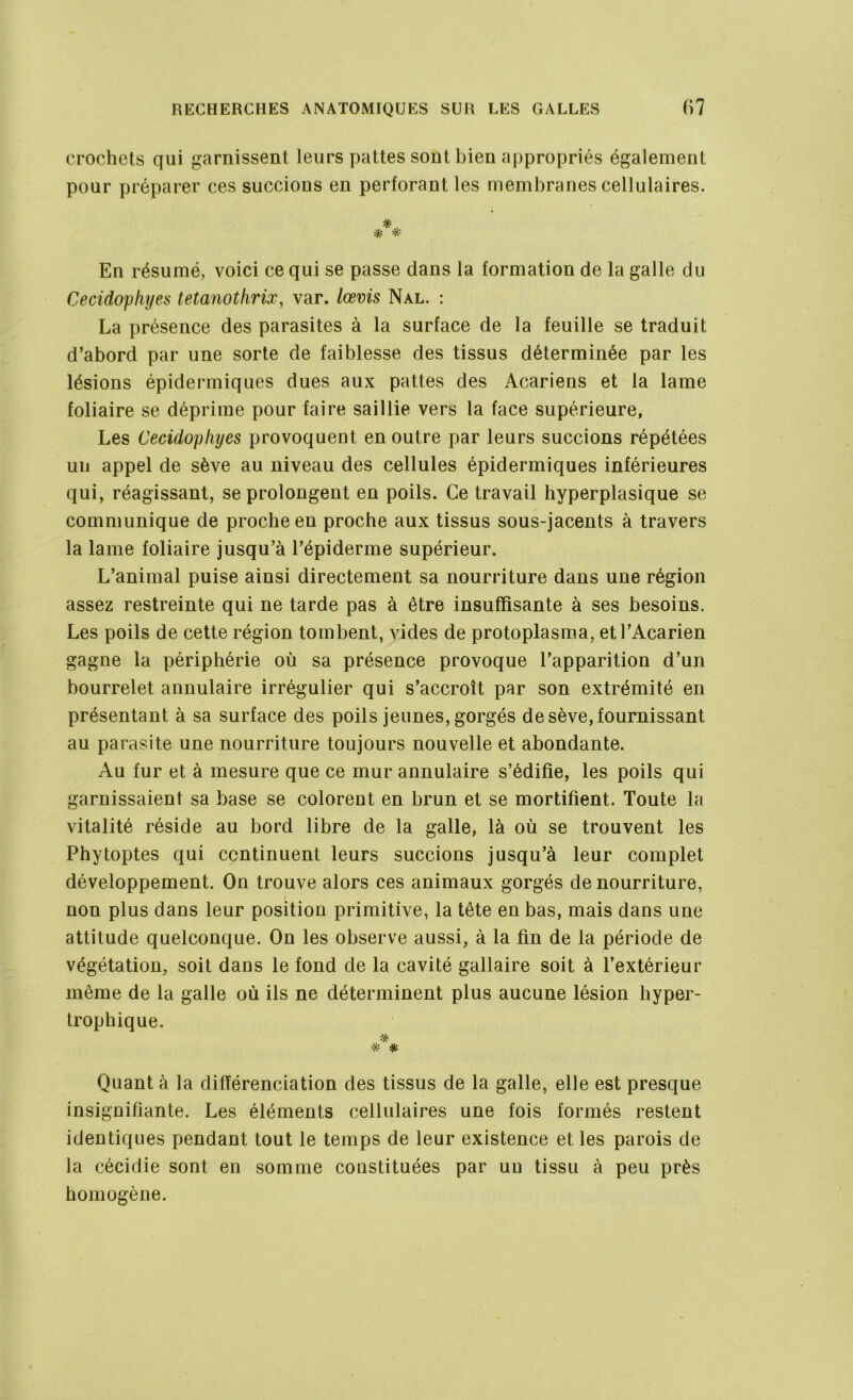 crochets qui garnissent leurs pattes sont bien appropriés également pour préparer ces succions en perforant les membranes cellulaires. *, * * En résumé, voici ce qui se passe clans la formation de la galle du Cecidophyes tetanothrix, var. lœvis Nal. : La présence des parasites à la surface de la feuille se traduit d’abord par une sorte de faiblesse des tissus déterminée par les lésions épidermiques dues aux pattes des Acariens et la lame foliaire se déprime pour faire saillie vers la face supérieure, Les Cecidophyes provoquent en outre par leurs succions répétées un appel de sève au niveau des cellules épidermiques inférieures qui, réagissant, se prolongent en poils. Ce travail hyperplasique se communique de proche en proche aux tissus sous-jacents à travers la lame foliaire jusqu’à l’épiderme supérieur. L’animal puise ainsi directement sa nourriture dans une région assez restreinte qui ne tarde pas à être insuffisante à ses besoins. Les poils de cette région tombent, vides de protoplasma, etl’Acarien gagne la périphérie où sa présence provoque l’apparition d’un bourrelet annulaire irrégulier qui s’accroît par son extrémité en présentant à sa surface des poils jeunes, gorgés de sève, fournissant au parasite une nourriture toujours nouvelle et abondante. Au fur et à mesure que ce mur annulaire s’édifie, les poils qui garnissaient sa base se colorent en brun et se mortifient. Toute la vitalité réside au bord libre de la galle, là où se trouvent les Phytoptes qui continuent leurs succions jusqu’à leur complet développement. On trouve alors ces animaux gorgés de nourriture, / non plus dans leur position primitive, la tête en bas, mais dans une attitude quelconque. On les observe aussi, à la fin de la période de végétation, soit dans le fond de la cavité gallaire soit à l’extérieur même de la galle où ils ne déterminent plus aucune lésion hyper- trophique. * # Quant à la différenciation des tissus de la galle, elle est presque insignifiante. Les éléments cellulaires une fois formés restent identiques pendant tout le temps de leur existence et les parois de la cécidie sont en somme constituées par un tissu à peu près homogène.