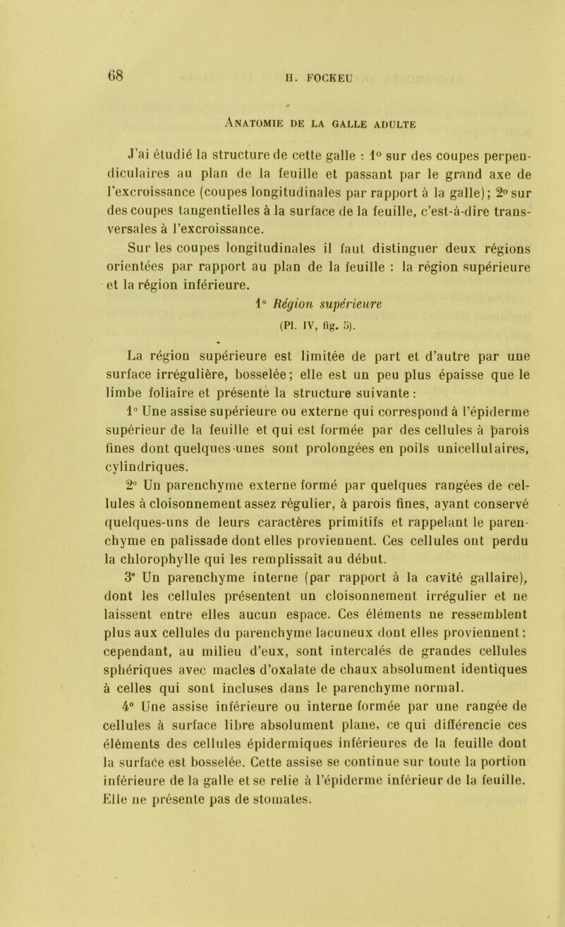 Anatomie de la galle adulte J’ai étudié la structure de cette galle : 1° sur des coupes perpen- diculaires au plan de la feuille et passant par le grand axe de l’excroissance (coupes longitudinales par rapport à la galle); 2°sur des coupes tangentielles à la surface de la feuille, c’est-à-dire trans- versales à l’excroissance. Sur les coupes longitudinales il faut distinguer deux régions orientées par rapport au plan de la feuille : la région supérieure et la région inférieure. 1° Région supérieure (PI. IV, fig. 5). La région supérieure est limitée de part et d’autre par une surface irrégulière, bosselée ; elle est un peu plus épaisse que le limbe foliaire et présente la structure suivante : 1° Une assise supérieure ou externe qui correspond à l’épiderme supérieur de la feuille et qui est formée par des cellules à parois fines dont quelques-unes sont prolongées en poils unicellulaires, cylindriques. 2° Un parenchyme externe formé par quelques rangées de cel- lules à cloisonnement assez régulier, à parois fines, ayant conservé quelques-uns de leurs caractères primitifs et rappelant le paren- chyme en palissade dont elles proviennent. Ces cellules ont perdu la chlorophylle qui les remplissait au début. 3° Un parenchyme interne (par rapport à la cavité gallaire), dont les cellules présentent un cloisonnement irrégulier et ne laissent entre elles aucun espace. Ces éléments ne ressemblent plus aux cellules du parenchyme lacuneux dont elles proviennent; cependant, au milieu d’eux, sont intercalés de grandes cellules sphériques avec macles d’oxalate de chaux absolument identiques à celles qui sont incluses dans le parenchyme normal. 4° Une assise inférieure ou interne formée par une rangée de cellules à surface libre absolument plane, ce qui différencie ces éléments des cellules épidermiques inférieures de la feuille dont la surface est bosselée. Cette assise se continue sur toute la portion inférieure de la galle et se relie à l’épiderme inférieur de la feuille. Elle ne présente pas de stomates.