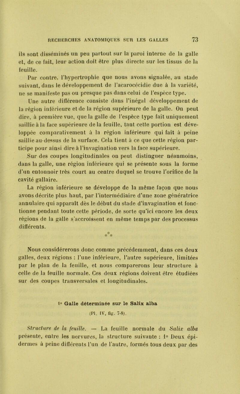 ils sont disséminés un peu partout sur la paroi interue de la galle et, de ce fait, leur action doit être plus directe sur les tissus de la feuille. Par contre, l’hypertrophie que nous avons signalée, au stade suivant, dans le développement de l’acarocécidie due à la variété, ne se manifeste pas ou presque pas dans celui de l’espèce type. Une autre différence consiste dans l’inégal développement de la région inférieure et de la région supérieure de la galle. On peut dire, à première vue, que la galle de l’espèce type fait uniquement saillie à la face supérieure delà feuille, tant cette portion est déve- loppée comparativement à la région inférieure qui fait à peine saillie au-dessus de la surface. Cela tient à ce que cette région par- ticipe pour ainsi dire à l’invagination vers la face supérieure. Sur des coupes longitudinales on peut distinguer néanmoins, dans la galle, une région inférieure qui se présente sous la forme d’un entonnoir très court au centre duquel se trouve l’orifice de la cavité gallaire. La région inférieure se développe de la même façon que nous avons décrite plus haut, par l’intermédiaire d’une zone génératrice annulaire qui apparaît dès le début du stade d’invagination et fonc- tionne pendant toute cette période, de sorte qu’ici encore les deux régions de la galle s'accroissent en même temps par des processus différents. * # Nous considérerons donc comme précédemment, dans ces deux galles, deux régions : l’une inférieure, l’autre supérieure, limitées par le plan de la feuille, et nous comparerons leur structure à celle de la feuille normale. Ces deux régions doivent être étudiées sur des coupes transversales et longitudinales. 1° Galle déterminée sur le Salix alba (PI. IV, fi g. 7-8). Structure de la feuille. — La feuille normale du Salix alba présente, entre les nervures, la structure suivante : 1° Deux épi- dermes à peine différents l’un de l’autre, formés tous deux par des
