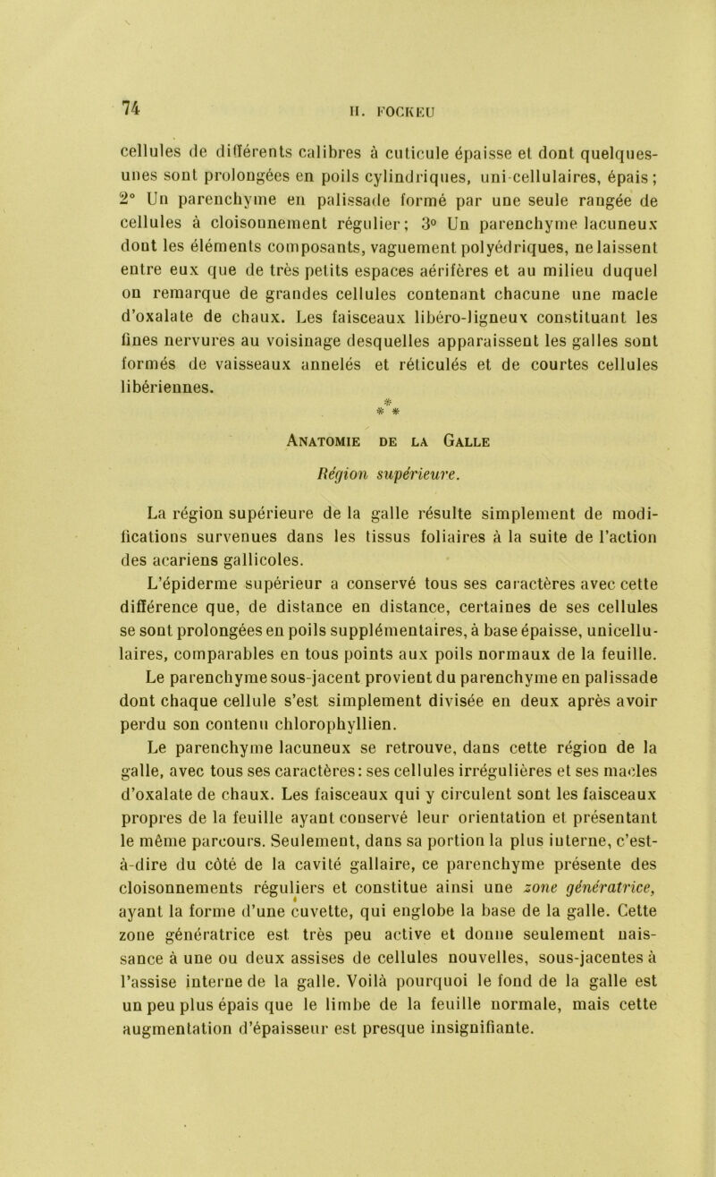 cellules de différents calibres à cuticule épaisse et dont quelques- unes sont prolongées en poils cylindriques, uni-cellulaires, épais; 2° Un parenchyme en palissade formé par une seule rangée de cellules à cloisonnement régulier; 3° Un parenchyme lacuneux dont les éléments composants, vaguement polyédriques, ne laissent entre eux que de très petits espaces aérifères et au milieu duquel on remarque de grandes cellules contenant chacune une macle d’oxalate de chaux. Les faisceaux libéro-ligneux constituant les fines nervures au voisinage desquelles apparaissent les galles sont formés de vaisseaux annelés et réticulés et de courtes cellules libériennes. # * # Anatomie de la Galle Région supérieure. La région supérieure de la galle résulte simplement de modi- fications survenues dans les tissus foliaires à la suite de l’action des acariens gallicoles. L’épiderme supérieur a conservé tous ses caractères avec cette différence que, de distance en distance, certaines de ses cellules se sont prolongées en poils supplémentaires, à base épaisse, unicellu- laires, comparables en tous points aux poils normaux de la feuille. Le parenchyme sous-jacent provient du parenchyme en palissade dont chaque cellule s’est simplement divisée en deux après avoir perdu son contenu chlorophyllien. Le parenchyme lacuneux se retrouve, dans cette région de la galle, avec tous ses caractères: ses cellules irrégulières et ses maeles d’oxalate de chaux. Les faisceaux qui y circulent sont les faisceaux propres de la feuille ayant conservé leur orientation et présentant le même parcours. Seulement, dans sa portion la plus interne, c’est- à-dire du côté de la cavité gallaire, ce parenchyme présente des cloisonnements réguliers et constitue ainsi une zone génératrice, ayant la forme d’une cuvette, qui englobe la base de la galle. Cette zone génératrice est très peu active et donne seulement nais- sance à une ou deux assises de cellules nouvelles, sous-jacentes à l’assise interne de la galle. Voilà pourquoi le fond de la galle est un peu plus épais que le limbe de la feuille normale, mais cette augmentation d’épaisseur est presque insignifiante.