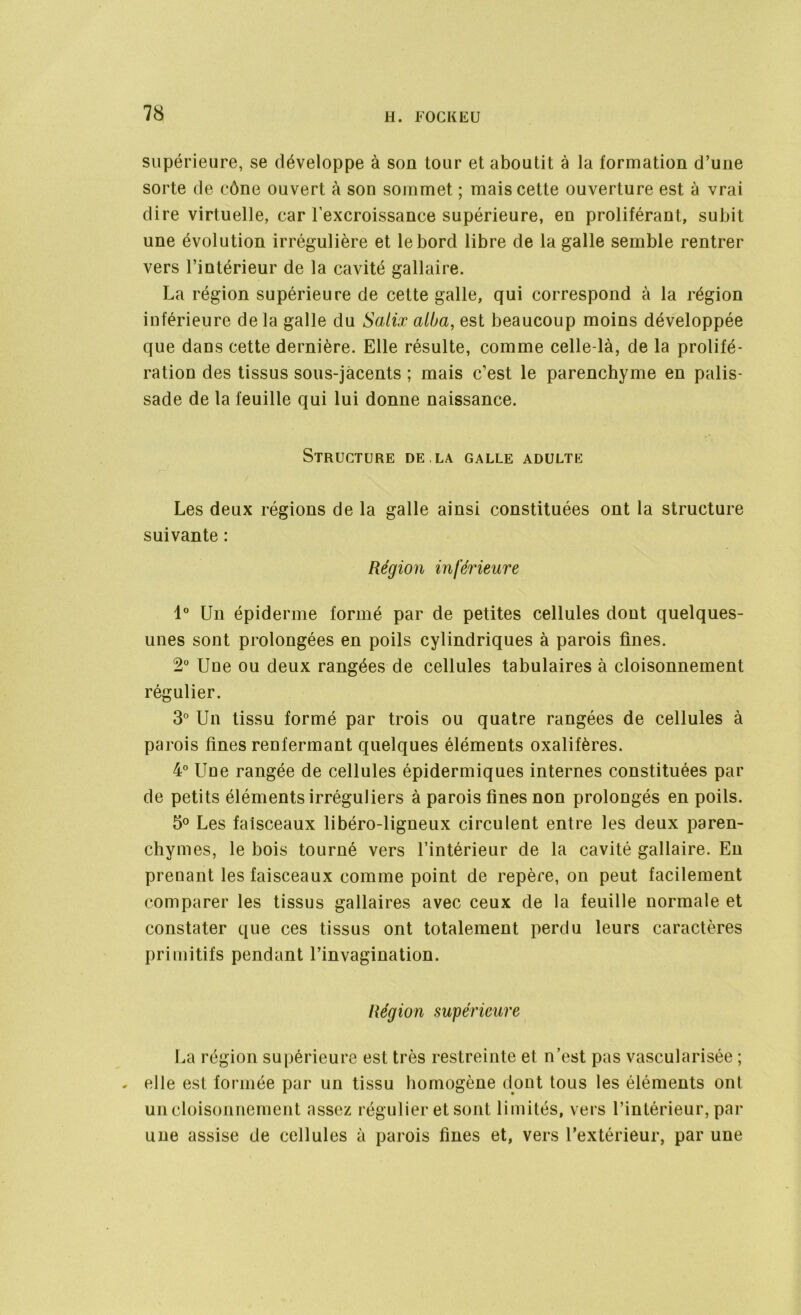 supérieure, se développe à son tour et aboutit à la formation d’une sorte de cône ouvert à son sommet ; mais cette ouverture est à vrai dire virtuelle, car l’excroissance supérieure, en proliférant, subit une évolution irrégulière et le bord libre de la galle semble rentrer vers l’intérieur de la cavité gallaire. La région supérieure de cette galle, qui correspond à la région inférieure de la galle du Salix alba, est beaucoup moins développée que dans cette dernière. Elle résulte, comme celle-là, de la prolifé- ration des tissus sous-jacents ; mais c’est le parenchyme en palis- sade de la feuille qui lui donne naissance. Structure de.la galle adulte Les deux régions de la galle ainsi constituées ont la structure suivante : Région inférieure 1° Un épiderme formé par de petites cellules dont quelques- unes sont prolongées en poils cylindriques à parois fines. 2° Une ou deux rangées de cellules tabulaires à cloisonnement régulier. 3° Un tissu formé par trois ou quatre rangées de cellules à parois fines renfermant quelques éléments oxalifères. 4° Une rangée de cellules épidermiques internes constituées par de petits éléments irréguliers à parois fines non prolongés en poils. 5° Les faisceaux libéro-ligneux circulent entre les deux paren- chymes, le bois tourné vers l’intérieur de la cavité gallaire. En prenant les faisceaux comme point de repère, on peut facilement comparer les tissus gallaires avec ceux de la feuille normale et constater que ces tissus ont totalement perdu leurs caractères primitifs pendant l’invagination. Région supérieure La région supérieure est très restreinte et n’est pas vascularisée ; . elle est formée par un tissu homogène dont tous les éléments ont un cloisonnement assez régulier et sont limités, vers l’intérieur, par une assise de cellules à parois fines et, vers l’extérieur, par une