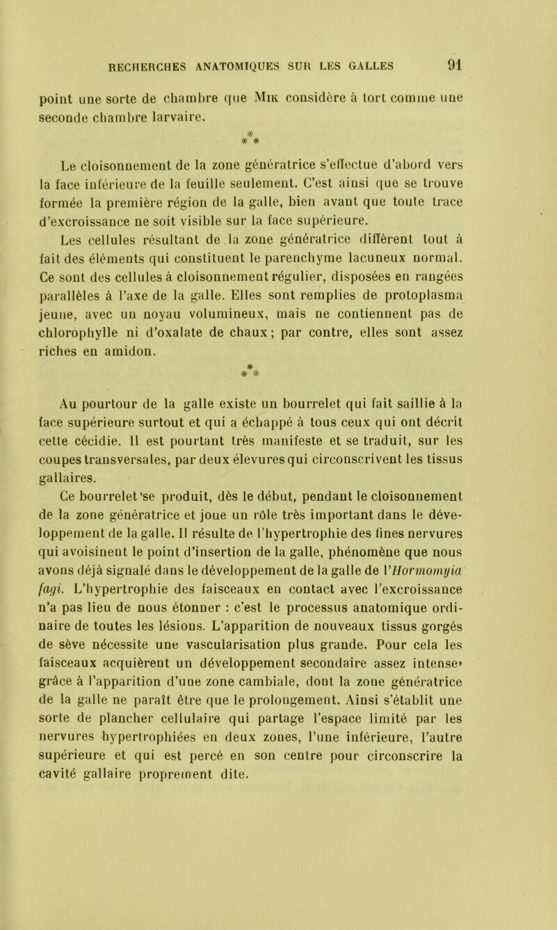 point une sorte de chambre que Mik considère à tort comme une seconde chambre larvaire. * * * Le cloisonnement de la zone génératrice s’ellectue d’abord vers la face inférieure de la feuille seulement. C’est ainsi que se trouve formée la première région de la galle, bien avant que toute trace d’excroissance ne soit visible sur la face supérieure. Les cellules résultant de la zone génératrice diffèrent tout à fait des éléments qui constituent le parenchyme lacuneux normal. Ce sont des cellules à cloisonnement régulier, disposées en rangées parallèles à l’axe de la galle. Elles sont remplies de protoplasma jeune, avec un noyau volumineux, mais ne contiennent pas de chlorophylle ni d’oxalate de chaux; par contre, elles sont assez riches en amidon. * * * Au pourtour de la galle existe un bourrelet qui fait saillie à la face supérieure surtout et qui a échappé à tous ceux qui ont décrit cette cécidie. Il est pourtant très manifeste et se traduit, sur les coupes transversales, par deux élevures qui circonscrivent les tissus gallaires. Ce bourrelet’se produit, dès le début, pendant le cloisonnement de la zone génératrice et joue un rôle très important dans le déve- loppement de la galle. Il résulte de l’hypertrophie des fines nervures qui avoisinent le point d’insertion de la galle, phénomène que nous avons déjà signalé dans le développement de la galle de YHormomyia fagi. L’hypertrophie des faisceaux en contact avec l’excroissance n’a pas lieu de nous étonner : c’est le processus anatomique ordi- naire de toutes les lésions. L’apparition de nouveaux tissus gorgés de sève nécessite une vascularisation plus grande. Pour cela les faisceaux acquièrent un développement secondaire assez intense» grâce à l’apparition d’une zone cambiale, dont la zoue génératrice de la galle ne paraît être que le prolongement. Ainsi s’établit une sorte de plancher cellulaire qui partage l’espace limité par les nervures hypertrophiées en deux zones, l’une inférieure, l’autre supérieure et qui est percé en son centre pour circonscrire la cavité gallaire proprement dite.