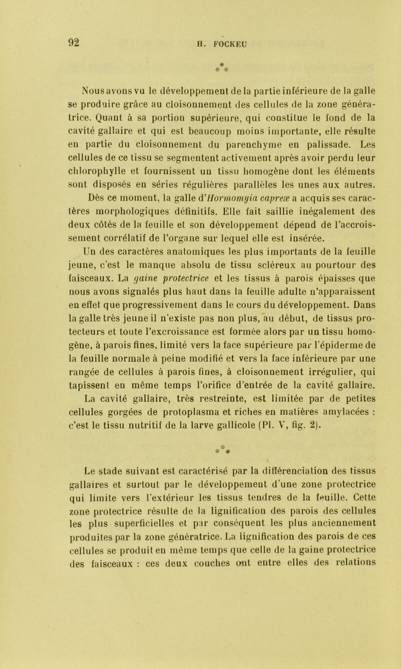 * * Nousavonsvu le développement delà partie inférieure de la galle se produire grâce au cloisonnement des cellules de la zone généra- trice. Quant à sa portion supérieure, qui constitue le fond de la cavité gallaire et qui est beaucoup moins importante, elle résulte en partie du cloisonnement du parenchyme en palissade. Les cellules de ce tissu se segmentent activement après avoir perdu leur chlorophylle et fournissent un tissu homogène dont les éléments sont disposés en séries régulières parallèles les unes aux autres. Dès ce moment, la galle d’Hormomyia capreæ a acquis ses carac- tères morphologiques définitifs. Elle fait saillie inégalement des deux côtés de la feuille et son développement dépend de l’accrois- sement corrélatif de l’organe sur lequel elle est insérée. Un des caractères anatomiques les plus importants de la feuille jeune, c’est le manque absolu de tissu scléreux au pourtour des faisceaux. La (jaine protectrice et les tissus à parois épaisses que nous avons signalés plus haut dans la feuille adulte n’apparaissent en effet que progressivement dans le cours du développement. Dans la galle très jeune il n’existe pas non plus, au début, de tissus pro- tecteurs et toute l’excroissance est formée alors par un tissu homo- gène, à parois fines, limité vers la face supérieure par l’épiderme de la feuille normale à peine modifié et vers la face inférieure par une rangée de cellules à parois fines, à cloisonnement irrégulier, qui tapissent en même temps l’orifice d’entrée de la cavité gallaire. La cavité gallaire, très restreinte, est limitée par de petites cellules gorgées de protoplasma et riches en matières amylacées : c’est le tissu nutritif de la larve gallicoie (PI. V, fig. 2). Le stade suivant est caractérisé par la différenciation des tissus gallaires et surtout par le développement d’une zone protectrice qui limite vers l’extérieur les tissus tendres de la feuille. Cette zone protectrice résulte de la lignification des parois des cellules les plus superficielles et par conséquent les plus anciennement produites par la zone génératrice. La lignification des parois de ces cellules se produit en même temps que celle de la gaine protectrice des faisceaux : ces deux couches ont entre elles des relations