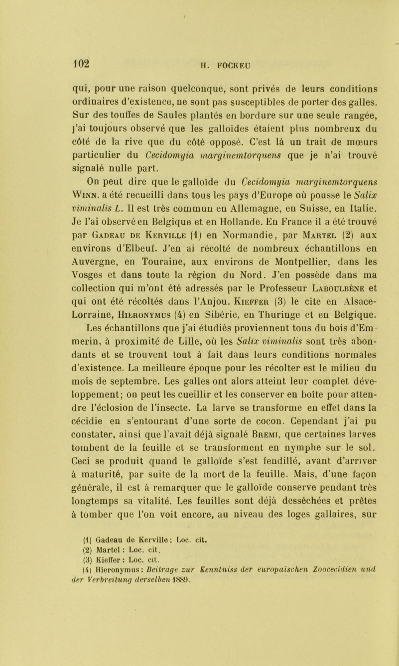 qui, pour une raison quelconque, sont privés de leurs conditions ordinaires d’existence, ne sont pas susceptibles de porter des galles. Sur des touffes de Saules plantés en bordure sur une seule rangée, » j’ai toujours observé que les galloïdes étaient plus nombreux du côté de la rive que du côté opposé. C’est là un trait de mœurs particulier du Cecidomyia marginemtorquens que je n’ai trouvé signalé nulle part. On peut dire que le galloïde du Cecidomyia marginemtorquens Winn. a été recueilli dans tous les pays d’Europe où pousse le Salix viminalis L. Il est très commun en Allemagne, en Suisse, en Italie. Je l’ai observé en Belgique et en Hollande. En France il a été trouvé par Gadeau de Kerville (1) en Normandie, par Martel (2) aux environs d’Elbeuf. J’en ai récolté de nombreux échantillons en Auvergne, en Touraine, aux environs de Montpellier, dans les Vosges et dans toute la région du Nord. J’en possède dans ma collection qui m’ont été adressés par le Professeur Laboulbène et qui ont été récoltés dans l’Anjou. Kieffer (3) le cite en Alsace- Lorraine, Hieronymus (4) en Sibérie, en Thuringe et en Belgique. Les échantillons que j’ai étudiés proviennent tous du bois d’Em merin, à proximité de Lille, où les Salix viminalis sont très abon- dants et se trouvent tout à fait dans leurs conditions normales d’existence. La meilleure époque pour les récolter est le milieu du mois de septembre. Les galles ont alors atteint leur complet déve- loppement; on peut les cueillir et les conserver en boîte pour atten- dre l’éclosion de l’insecte. La larve se transforme en effet dans la cécidie en s’entourant d’une sorte de cocon. Cependant j’ai pu constater, ainsi que l’avait déjà signalé Bremi, que certaines larves tombent de la feuille et se transforment en nymphe sur le sol. Ceci se produit quand le galloïde s’est fendillé, avant d’arriver à maturité, par suite de la mort de la feuille. Mais, d’une façon générale, il est à remarquer que le galloïde conserve pendant très longtemps sa vitalité. Les feuilles sont déjà desséchées et prêtes à tomber que l’on voit encore, au niveau des loges gallaires, sur (1) Gadeau de Kerville: Loc. cit. (2) Martel : Loc. cit. (3) KielTer : Loc. cit. (4) Hieronymus: Beitrage zur Kenntniss cler europaischen Zoocecidien und der Verbreüung derselben 1881).