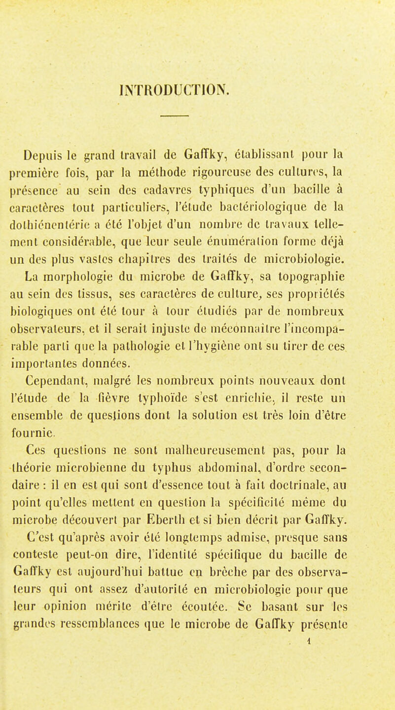 INTRODUCTION. Depuis le grand travail de Gaiïky, clablissanl pour la première fois, par la méthode rigoureuse des cultures, la présence au sein des cadavres typhiques d'un bacille à caractères tout particuliers, l'étude bactériologique de la dolhicncnlérie a été l'objet d'un nombre de travaux lelle- ment considérable, que leur seule énuméralion forme déjà un des plus vastes chapitres des traités de microbiologie. La morphologie du microbe de Gaffky, sa topographie au sein des tissus, ses caractères de culture^ ses propriétés biologiques ont été tour à tour étudiés par de nombreux observateurs, et il serait injuste de méconnaître l'incompa- rable parti que la pathologie et l'hygiène ont su tirer de ces importantes données. Cependant, malgré les nombreux points nouveaux dont l'étude de la fièvre typhoïde s'est enrichie, il reste un ensemble de queslions dont la solution est très loin d'être fournie. Ces questions ne sont malheureusement pas, pour la théorie microbienne du typhus abdominal, d'ordre secon- daire : il en est qui sont d'essence tout à fait doctrinale, au point qu'elles mettent en question la spécificité même du microbe découvert par Eberth et si bien décrit par Gaffky. C'est qu'après avoir été longtemps admise, presque sans conteste peut-on dire, l'identité spécifique du bacille de Gaffky est aujourd'hui battue en brèche par des observa- teurs qui ont assez d'autorité en microbiologie pour que leur opinion mérite d'êire écoutée. Se basant sur les grnndos ressemblances que le microbe de Gaffky présente 1